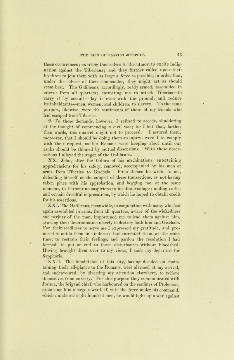 these occurrences; exerting themselves to the utmost to excite indig- nation against the Tiberians; and they further called upon their brethren to join them with as large a force as possible, in order that, under the advice of their commander, they might act as should seem best. The Galilaeans, accordingly, ready armed, assembled in crowds from all quarters; entreating me to attack Tiberias—to carry it by assault — lay it even with the ground, and reduce its inhabitants—men, women, and children, to slavery. To the same purport, likewise, were the sentiments of those of my friends who had escaped from Tiberias. 2. To these demands, however, I refused to accede, shuddering at the thought of commencing a civil war; for I felt that, farther than words, this quarrel ought not to proceed. I assured them, moreover, that I should be doing them an injury, were I to comply with their request, as the Romans were keeping aloof until our ranks should be thinned by mutual dissensions. With these obser- vations I allayed the anger of the Galilaeans. XX. John, after the failure of his machinations, entertaining apprehensions for his safety, removed, accompanied by his men at arms, from Tiberias to Gischala. From thence he wrote to me, defending himself on the subject of these transactions, as not having taken place with his approbation, and begging me, at the same moment, to harbour no suspicions to his disadvantage ; adding oaths, and certain dreadful imprecations, by which he hoped to obtain credit for his assertions. XXI. The Galileans, meanwhile, in conjunction with many who had again assembled in arms, from all quarters, aware of the wickedness and perjury of the man, importuned me to lead them against him, avowing their determination utterly to destroy both him and Gischala. For their readiness to serve me I expressed my gratitude, and pro- mised to outdo them in kindness; but entreated them, at the same time, to restrain their feelings, and pardon the resolution I had formed, to put an end to these disturbances without bloodshed. Having brought them over to my views, I took my departure for Sepphoris. XXII. The inhabitants of this city, having decided on main- taining their allegiance to the Romans, were alarmed at my arrival, and endeavoured, by diverting my attention elsewhere, to relieve themselves from anxiety. For this purpose they communicated with Joshua, the brigand chief, who harboured on the confines of Ptolema'is, promising him a large reward, if, with the force under his command, which numbered eight hundred men, he would light up a war against