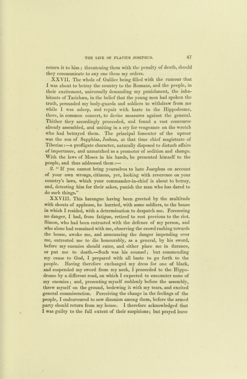 return it to him ; threatening them with the penalty of death, should they communicate to any one these my orders. XXVII. The whole of Galilee being filled with the rumour that I was about to betray the country to the Romans, and the people, in their excitement, universally demanding my punishment, the inha- bitants of Tarichsea, in the belief that the young men had spoken the truth, persuaded my body-guards and soldiers to withdraw from me while I was asleep, and repair with haste to the Hippodrome, there, in common concert, to devise measures against the general. Thither they accordingly proceeded, and found a vast concourse already assembled, and uniting in a cry for vengeance on the wretch who had betrayed them. The principal fomenter of the uproar was the son of Sapphias, Joshua, at that time chief magistrate of Tiberias :—a profligate character, naturally disposed to disturb affairs of importance, and unmatched as a promoter of sedition and change. With the laws of Moses in his hands, he presented himself to the people, and thus addressed them :— 2. “If you cannot bring yourselves to hate Josephus on account of your own wrongs, citizens, yet, looking with reverence on your country’s laws, which your commander-in-chief is about to betray, and, detesting him for their sakes, punish the man who has dared to do such things.” XXVIII. This harangue having been greeted by the multitude with shouts of applause, he hurried, with some soldiers, to the house in which I resided, with a determination to despatch me. Foreseeing no danger, I had, from fatigue, retired' to rest previous to the riot. Simon, who had been entrusted with the defence of my person, and who alone had remained with me, observing the crowd rushing towards the house, awoke me, and announcing the danger impending over me, entreated me to die honourably, as a general, by his sword, before my enemies should enter, and either place me in durance, or put me to death.—Such was his counsel ; but commending my cause to God, I prepared with all haste to go forth to the people. Having therefore exchanged my dress for one of black, and suspended my sword from my neck, I proceeded to the Hippo- drome by a different road, on which I expected to encounter none of my enemies ; and, presenting myself suddenly before the assembly, threw myself on the ground, bedewing it with my tears, and excited general commiseration. Perceiving the change in the feelings of the people, I endeavoured to sow disunion among them, before the armed party should return from my house. I therefore acknowledged that I was guilty to the full extent of their suspicions; but prayed leave