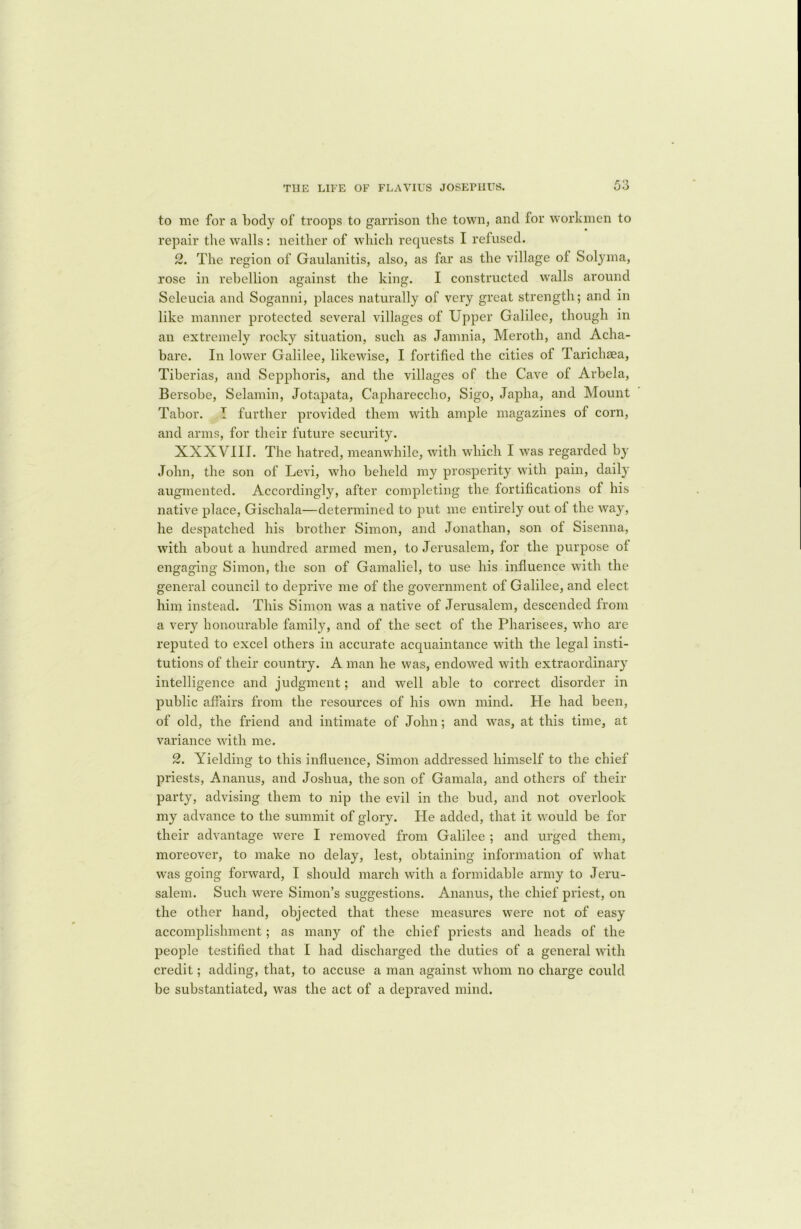 to me for a body of troops to garrison the town, and for workmen to repair the walls: neither of which requests I refused. 2. The region of Gaulanitis, also, as far as the village of Solyma, rose in rebellion against the king. I constructed walls around Seleucia and Soganni, places naturally of very great strength; and in like manner protected several villages of Upper Galilee, though in an extremely rocky situation, such as Jamnia, Meroth, and Acha- bare. In lower Galilee, likewise, I fortified the cities of Tarichaea, Tiberias, and Sepphoris, and the villages of the Cave of Arbela, Bersobe, Selamin, Jotapata, Caphareccho, Sigo, Japha, and Mount Tabor. I further provided them with ample magazines of corn, and arms, for their future security. XXXVIII. The hatred, meanwhile, with which I was regarded by John, the son of Levi, who beheld my prosperity with pain, daily augmented. Accordingly, after completing the fortifications of his native place, Giscliala—determined to put me entirely out of the way, he despatched his brother Simon, and Jonathan, son of Sisenna, with about a hundred armed men, to Jerusalem, for the purpose of engaging Simon, the son of Gamaliel, to use his influence with the general council to deprive me of the government of Galilee, and elect him instead. This Simon was a native of Jerusalem, descended from a very honourable family, and of the sect of the Pharisees, who are reputed to excel others in accurate acquaintance with the legal insti- tutions of their country. A man he was, endowed with extraordinary intelligence and judgment; and well able to correct disorder in public affairs from the resources of his own mind. He had been, of old, the friend and intimate of John; and was, at this time, at variance with me. 2. Yielding to this influence, Simon addressed himself to the chief priests, Ananus, and Joshua, the son of Gamala, and others of their party, advising them to nip the evil in the bud, and not overlook my advance to the summit of glory. He added, that it would be for their advantage were I removed from Galilee ; and urged them, moreover, to make no delay, lest, obtaining information of what was going forward, I should march with a formidable army to Jeru- salem. Such were Simon’s suggestions. Ananus, the chief priest, on the other hand, objected that these measures were not of easy accomplishment; as many of the chief priests and heads of the people testified that I had discharged the duties of a general with credit; adding, that, to accuse a man against whom no charge could be substantiated, was the act of a depraved mind.