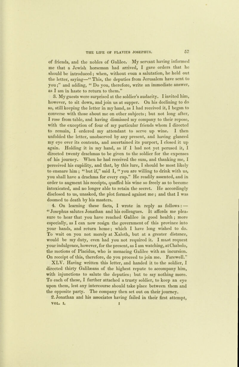 of friends, and the nobles of Galilee. My servant having informed me that a Jewish horseman had arrived, I gave orders that he should be introduced; when, without even a salutation, he held out the letter, saying—“ This, the deputies from Jerusalem have sent to youand adding, “ Do you, therefore, write an immediate answer, as I am in haste to return to them.” 3. My guests were surprised at the soldier’s audacity. I invited him, however, to sit down, and join us at supper. On his declining to do so, still keeping the letter in my hand, as I had received it, I began to converse with those about me on other subjects; but not long after, I rose from table, and having dismissed my company to their repose, with the exception of four of my particular friends whom I directed to remain, I ordered my attendant to serve up wine. I then unfolded the letter, unobserved by any present, and having glanced my eye over its contents, and ascertained its purport, I closed it up again. Holding it in my hand, as if I had not yet perused it, I directed twenty drachmas to be given to the soldier for the expenses of his journey. When he had received the sum, and thanking me, I perceived his cupidity, and that, by this lure, I should be most likely to ensnare him ; “ but if,” said I, “ you are willing to drink with us, you shall have a drachma for every cup.” He readily assented, and in order to augment his receipts, quaffed his wine so freely as to become intoxicated, and no longer able to retain the secret. He accordingly disclosed to us, unasked, the plot formed against me ; and that I was doomed to death by his masters. 4. On learning these facts, I wrote in reply as follows: — “ Josephus salutes Jonathan and his colleagues. It affords me plea- sure to hear that you have reached Galilee in good health ; more especially, as I can now resign the government of this province into your hands, and return home; which I have long wished to do. To wait on you not merely at Xaloth, but at a greater distance, would be my duty, even had you not required it. I must request your indulgence, however, for the present, as I am watching, atChabolo, the motions of Placidus, who is menacing Galilee with an incursion. On receipt of this, therefore, do you proceed to join me. Farewell.” XLY. Having written this letter, and handed it to the soldier, I directed thirty Galilseans of the highest repute to accompany him, with injunctions to salute the deputies; but to say nothing more. To each of these, I further attached a trusty soldier, to keep an eye upon them, lest any intercourse should take place between them and the opposite party. The company then set out on their journey. 2. Jonathan and his associates having failed in their first attempt, VOL. I. I