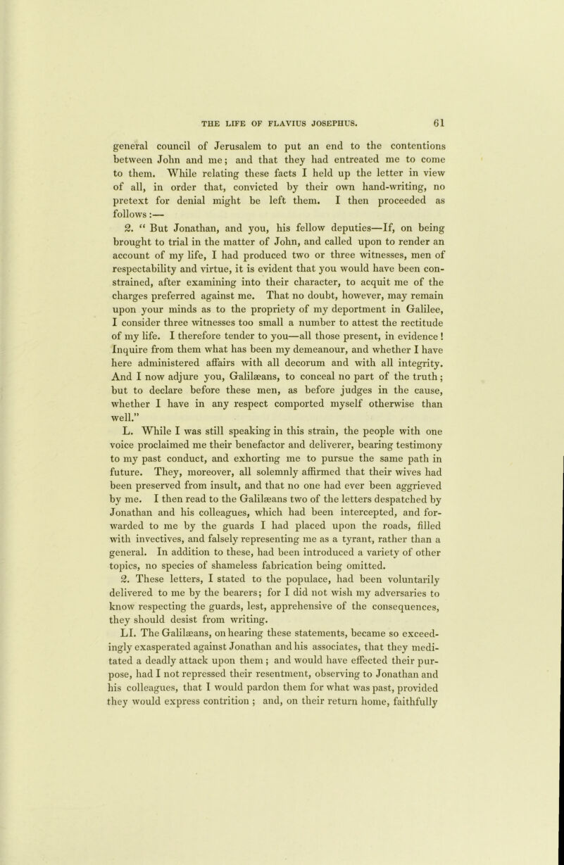 general council of Jerusalem to put an end to the contentions between John and me; and that they had entreated me to come to them. While relating these facts I held up the letter in view of all, in order that, convicted by their own hand-writing, no pretext for denial might be left them. I then proceeded as follows:— 2. “ But Jonathan, and you, his fellow deputies—If, on being brought to trial in the matter of John, and called upon to render an account of my life, I had produced two or three witnesses, men of respectability and virtue, it is evident that you would have been con- strained, after examining into their character, to acquit me of the charges preferred against me. That no doubt, however, may remain upon your minds as to the propriety of my deportment in Galilee, I consider three witnesses too small a number to attest the rectitude of my life. I therefore tender to you—all those present, in evidence ! Inquire from them what has been my demeanour, and whether I have here administered affairs with all decorum and with all integrity. And I now adjure you, Galilaeans, to conceal no part of the truth; but to declare before these men, as before judges in the cause, whether I have in any respect comported myself otherwise than well.” L. While I was still speaking in this strain, the people with one voice proclaimed me their benefactor and deliverer, bearing testimony to my past conduct, and exhorting me to pursue the same path in future. They, moreover, all solemnly affirmed that their wives had been preserved from insult, and that no one had ever been aggrieved by me. I then read to the Galilaeans two of the letters despatched by Jonathan and his colleagues, which had been intercepted, and for- warded to me by the guards I had placed upon the roads, filled with invectives, and falsely representing me as a tyrant, rather than a general. In addition to these, had been introduced a variety of other topics, no species of shameless fabrication being omitted. 2. These letters, I stated to the populace, had been voluntarily delivered to me by the bearers; for I did not wish my adversaries to know respecting the guards, lest, apprehensive of the consequences, they should desist from writing. LI. The Galilaeans, on hearing these statements, became so exceed- ingly exasperated against Jonathan and his associates, that they medi- tated a deadly attack upon them ; and would have effected their pur- pose, had I not repressed their resentment, observing to Jonathan and his colleagues, that I would pardon them for what was past, provided they would express contrition ; and, on their return home, faithfully