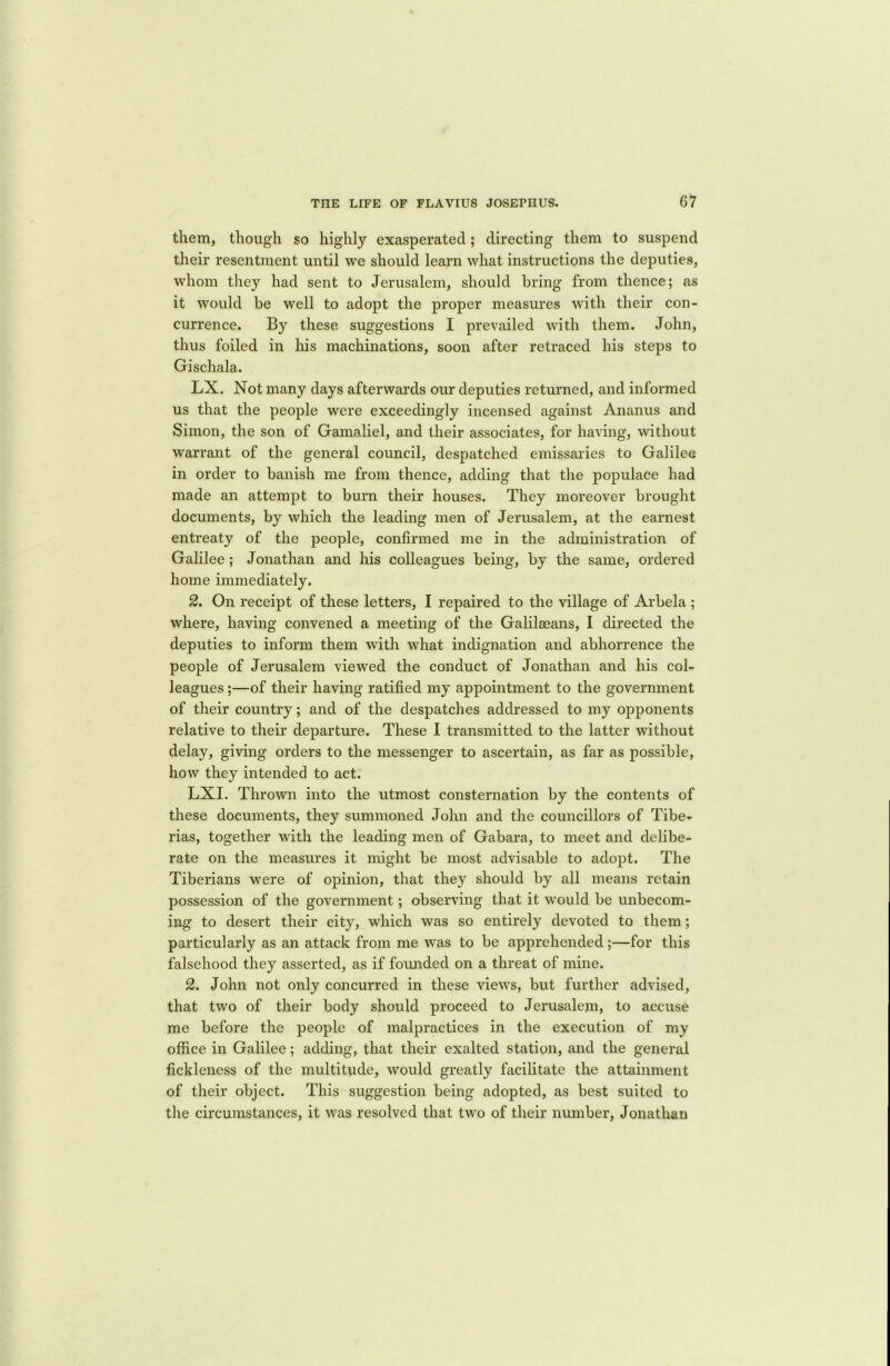them, though so highly exasperated; directing them to suspend their resentment until we should learn what instructions the deputies, whom they had sent to Jerusalem, should bring from thence; as it would be well to adopt the proper measures with their con- currence. By these suggestions I prevailed with them. John, thus foiled in his machinations, soon after retraced his steps to Gischala. LX. Not many days afterwards our deputies returned, and informed us that the people were exceedingly incensed against Ananus and Simon, the son of Gamaliel, and their associates, for having, without warrant of the general council, despatched emissaries to Galilee in order to banish me from thence, adding that the populace had made an attempt to burn their houses. They moreover brought documents, by which the leading men of Jerusalem, at the earnest entreaty of the people, confirmed me in the administration of Galilee; Jonathan and his colleagues being, by the same, ordered home immediately. 2. On receipt of these letters, I repaired to the village of Arbela ; where, having convened a meeting of the Galilaeans, I directed the deputies to inform them with what indignation and abhorrence the people of Jerusalem viewed the conduct of Jonathan and his col- leagues ;—of their having ratified my appointment to the government of their country; and of the despatches addressed to my opponents relative to their departure. These I transmitted to the latter without delay, giving orders to the messenger to ascertain, as far as possible, how they intended to act. LXI. Thrown into the utmost consternation by the contents of these documents, they summoned John and the councillors of Tibe- rias, together with the leading men of Gabara, to meet and delibe- rate on the measures it might be most advisable to adopt. The Tiberians were of opinion, that they should by all means retain possession of the government; observing that it would be unbecom- ing to desert their city, which was so entirely devoted to them; particularly as an attack from me was to be apprehended;—for this falsehood they asserted, as if founded on a threat of mine. 2. John not only concurred in these views, but further advised, that two of their body should proceed to Jerusalem, to accuse me before the people of malpractices in the execution of my office in Galilee; adding, that their exalted station, and the general fickleness of the multitude, would greatly facilitate the attainment of their object. This suggestion being adopted, as best suited to the circumstances, it was resolved that two of their number, Jonathan