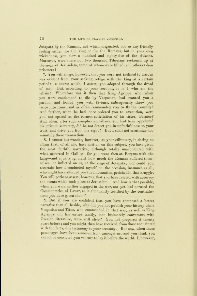 Jotapata by the Romans, and which originated, not in any friendly feeling either for the king or for the Romans, but in your own wickedness, you slew a hundred and eighty-five of the citizens. Moreover, were there not two thousand Tiberians reckoned up at the siege of Jerusalem, some of whom were killed, and others taken prisoners ? 7. You will allonge, however, that you were not inclined to war, as was evident from your seeking refuge with the king at a certain period:—a course which, I assert, you adopted through the dread of me. But, according to your account, it is I who am the villain! Wherefore was it then that King Agrippa, who, when you were condemned to die by Vespasian, had granted you a pardon, and loaded you with favours, subsequently threw you twice into irons, and as often commanded you to fly the country ? And farther, when he had once ordered you to execution, were you not spared at the earnest solicitation of his sister, Bernice? And when, after such complicated villany, you had been appointed his private secretary, did he not detect you in unfaithfulness to your trust, and drive you from his sight ? But I shall not scrutinize too minutely these transactions. 8. I cannot but wonder, however, at your effrontery, in daring to affirm that, of all who have written on this subject, you have given the most faithful narrative, although totally unacquainted with what occurred in Galilee—for you were then at Berytus with the king—and equally ignorant how much the Romans suffered them- selves, or inflicted on us, at the siege of Jotapata; nor could you ascertain how I conducted myself on the occasion, inasmuch as all, who might have afforded you the information, perished in that struggle. You will perhaps assert, however, that you have related with accuracy the events which took place at Jerusalem. And how is that possible, when you were neither engaged in the war, nor yet had perused the Commentaries of Caesar, as is abundantly testified by the contradic- tions you have given them ? 9. But if you are confident that you have composed a better narrative than all beside, why did you not publish your history while Vespasian and Titus, who commanded in that war, as well as King Agrippa and his entire family, men intimately conversant with Grecian literature, were still alive? You had prepared it twenty years before ; and you might then have received, from those acquainted with the facts, due testimony to your accuracy. But now, when these personages have been removed from amongst us, and you think you cannot be convicted,you venture to lay it before the world. I, however,