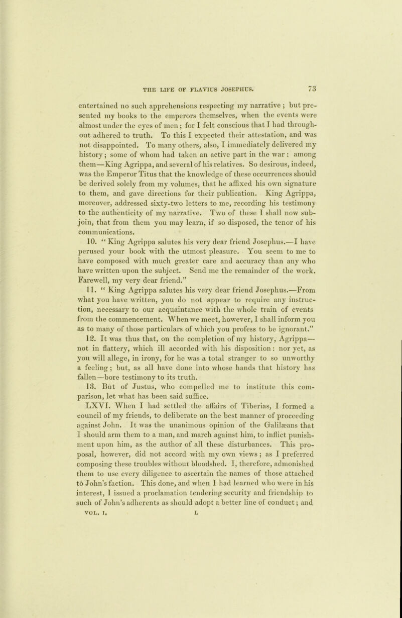 entertained no such apprehensions respecting my narrative ; but pre- sented my hooks to the emperors themselves, when the events were almost under the eyes of men; for I felt conscious that I had through- out adhered to truth. To this I expected their attestation, and was not disappointed. To many others, also, I immediately delivered my history; some of whom had taken an active part in the war : among them—King Agrippa, and several of his relatives. So desirous, indeed, was the Emperor Titus that the knowledge of these occurrences should he derived solely from my volumes, that he affixed his own signature to them, and gave directions for their publication. King Agrippa, moreover, addressed sixty-two letters to me, recording his testimony to the authenticity of my narrative. Two of these I shall now sub- join, that from them you may learn, if so disposed, the tenor of his communications. 10. “ King Agrippa salutes his very dear friend Josephus.—I have perused your book with the utmost pleasure. You seem to me to have composed with much greater care and accuracy than any who have written upon the subject. Send me the remainder of the work. Farewell, my very dear friend.” 11. “ King Agrippa salutes his very dear friend Josephus.—From what you have written, you do not appear to require any instruc- tion, necessary to our acquaintance with the whole train of events from the commencement. When we meet, however, I shall inform you as to many of those particulars of which you profess to be ignorant.” 12. It was thus that, on the completion of my history, Agrippa— not in flattery, which ill accorded with his disposition: nor yet, as you will allege, in irony, for he was a total stranger to so unworthy a feeling ; but, as all have done into whose hands that history has fallen—bore testimony to its truth. 13. But of Justus, who compelled me to institute this com- parison, let what has been said suffice. LXYI. When I had settled the affairs of Tiberias, I formed a council of my friends, to deliberate on the best manner of proceeding against John. It was the unanimous opinion of the Galilgeans that I should arm them to a man, and march against him, to inflict punish- ment upon him, as the author of all these disturbances. This pro- posal, however, did not accord with my own views ; as I preferred composing these troubles without bloodshed. I, therefore, admonished them to use every diligence to ascertain the names of those attached to John’s faction. This done, and when I had learned who were in his interest, I issued a proclamation tendering security and friendship to such of John’s adherents as should adopt a better line of conduct; and VOL. i. L