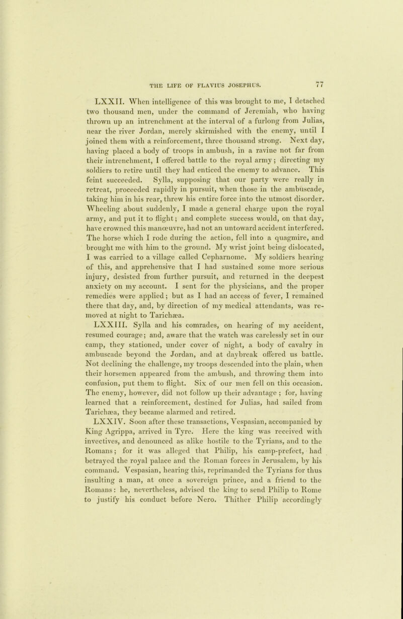 LXXII. When intelligence of this was brought to me, T detached two thousand men, under the command of Jeremiah, who having thrown up an intrenchment at the interval of a furlong from Julias, near the river Jordan, merely skirmished with the enemy, until 1 joined them with a reinforcement, three thousand strong. Next day, having placed a body of troops in ambush, in a ravine not far from their intrenchment, I offered battle to the royal army ; directing my soldiers to retire until they had enticed the enemy to advance. This feint succeeded. Sylla, supposing that our party were really in retreat, proceeded rapidly in pursuit, when those in the ambuscade, taking1 him in his rear, threw his entire force into the utmost disorder. Wheeling about suddenly, I made a general charge upon the royal army, and put it to flight; and complete success would, on that day, have crowned this manoeuvre, had not an untoward accident interfered. The horse which I rode during the action, fell into a quagmire, and brought me with him to the ground. My wrist joint being dislocated, I was carried to a village called Cepharnome. My soldiers hearing of this, and apprehensive that I had sustained some more serious injury, desisted from further pursuit, and returned in the deepest anxiety on my account. I sent for the physicians, and the proper remedies were applied; but as I had an access of fever, I remained there that day, and, by direction of my medical attendants, was re- moved at night to Tarichaea. LXXIII. Sylla and his comrades, on hearing of my accident, resumed courage; and, aware that the watch was carelessly set in our camp, they stationed, under cover of night, a body of cavalry in ambuscade beyond the Jordan, and at daybreak offered us battle. Not declining the challenge, my troops descended into the plain, when their horsemen appeared from the ambush, and throwing them into confusion, put them to flight. Six of our men fell on this occasion. The enemy, however, did not follow up their advantage ; for, having learned that a reinforcement, destined for Julias, had sailed from Tarichaea, they became alarmed and retired. LXXIV. Soon after these transactions, Vespasian, accompanied by King Agrippa, arrived in Tyre. Here the king was received with invectives, and denounced as alike hostile to the Tyrians, and to the Romans; for it was alleged that Philip, his camp-prefect, had betrayed the royal palace and the Roman forces in Jerusalem, by his command. Vespasian, hearing this, reprimanded the Tyrians for thus insulting a man, at once a sovereign prince, and a friend to the Romans: he, nevertheless, advised the king to send Philip to Rome to justify his conduct before Nero. Thither Philip accordingly