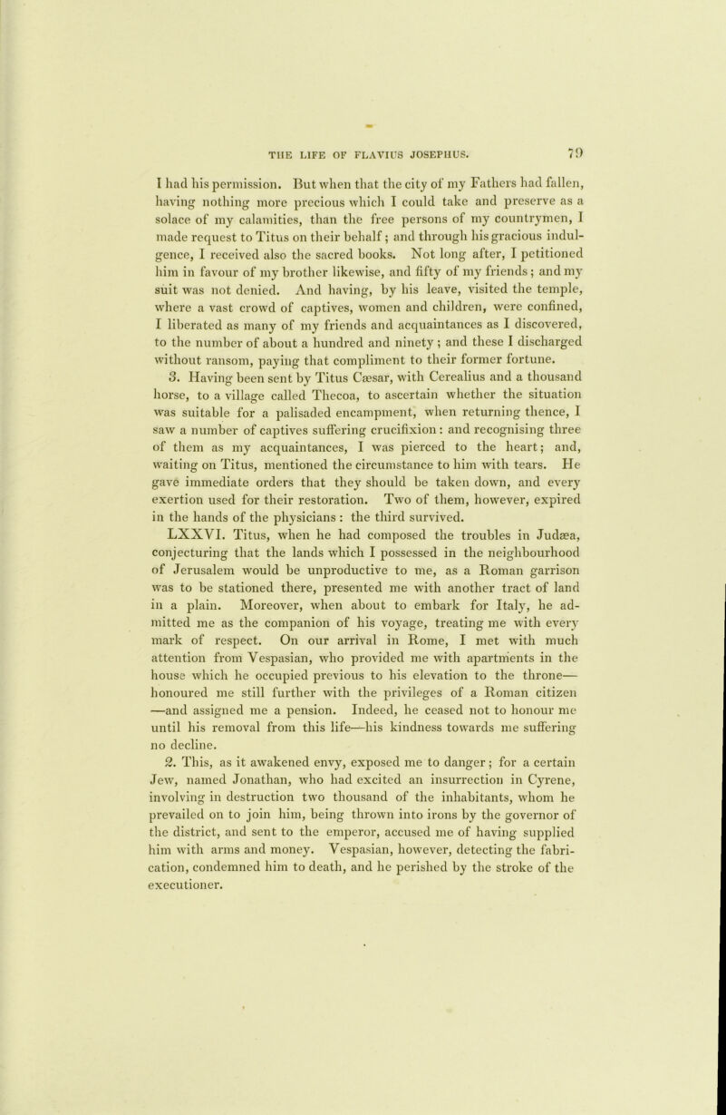 I had his permission. But when that the city of my Fathers had fallen, having nothing more precious which I could take and preserve as a solace of my calamities, than the free persons of my countrymen, I made request to Titus on their behalf ; and through his gracious indul- gence, I received also the sacred books. Not long after, I petitioned him in favour of my brother likewise, and fifty of my friends ; and my' suit was not denied. And having, by his leave, visited the temple, where a vast crowd of captives, women and children, were confined, I liberated as many of my friends and acquaintances as I discovered, to the number of about a hundred and ninety ; and these I discharged without ransom, paying that compliment to their former fortune. 3. Having been sent by Titus Caesar, with Cerealius and a thousand horse, to a village called Thecoa, to ascertain whether the situation was suitable for a palisaded encampment, when returning thence, I saw a number of captives suffering crucifixion : and recognising three of them as my acquaintances, I was pierced to the heart; and, waiting on Titus, mentioned the circumstance to him with tears. He gave immediate orders that they should be taken down, and every7 exertion used for their restoration. Two of them, however, expired in the hands of the physicians : the third survived. LXXVI. Titus, when he had composed the troubles in Judaea, conjecturing that the lands which I possessed in the neighbourhood of Jerusalem would be unproductive to me, as a Roman garrison was to be stationed there, presented me with another tract of land in a plain. Moreover, when about to embark for Italy7, he ad- mitted me as the companion of his voyage, treating me with every7 mark of respect. On our arrival in Rome, I met with much attention from Vespasian, who provided me with apartments in the house which he occupied previous to his elevation to the throne— honoured me still further with the privileges of a Roman citizen —and assigned me a pension. Indeed, he ceased not to honour me until his removal from this life—his kindness towards me suffering no decline. 2. This, as it awakened envy, exposed me to danger; for a certain Jew, named Jonathan, who had excited an insurrection in Cyrene, involving in destruction two thousand of the inhabitants, whom he prevailed on to join him, being thrown into irons by the governor of the district, and sent to the emperor, accused me of having supplied him with arms and money. Vespasian, however, detecting the fabri- cation, condemned him to death, and he perished by the stroke of the executioner.