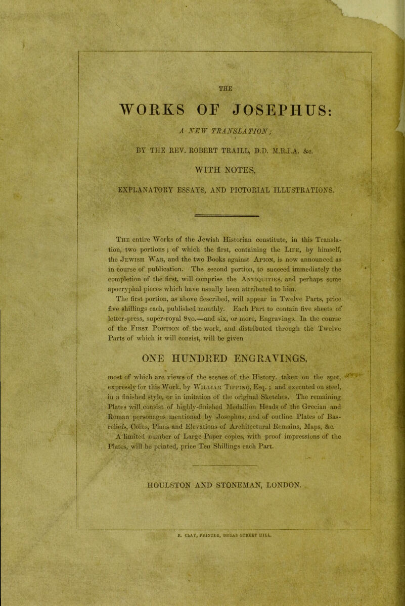 THE WORKS OF JOSEPHUS: A NEW TRANSLATION; BY THE BEY. ROBERT TRAILL, D.D. M.R.I.A. &c. WITH NOTES, EXPLANATORY ESSAYS, AND PICTORIAL ILLUSTRATIONS. The entire Works of the Jewish Historian constitute, in this Transla- tion, two portions ; of which the first, containing the Life, by himself, the Jewish War, and the two Books against Apion, is now announced as in course of publication. The second portion, to succeed immediately the completion of the first, will comprise the Antiquities, and perhaps some apocryphal pieces which have usually been attributed to him. The first portion, as above described, will appear in Twelve Parts, price five shillings each, published monthly. Each Part to contain five sheets of letter-press, super-royal 8vo.—and six, or more, Engravings. In the course of the First Portion of the work, and distributed through the Twelve Parts of which it will consist, will be given ONE HUNDRED ENGRAVINGS, most of which are views of the scenes of the History, taken on the spot, expressly for this Work, by William Tipping, Esq. ; and executed on steel, in a finished style, or in imitation of the original Sketches. The remaining Plates will consist of highly-finished Medallion Heads of the Grecian and Roman personages mentioned by Josephus, and of outline Plates of Bas- reliefs, Coins, Plans and Elevations of Architectural Remains, Maps, &c. A limited number of Large Paper copies, with proof impressions of the Plates, will be printed, price Ten Shillings each Part. IIOULSTON AND STONEMAN, LONDON. R. CLAY, PRINTER, BREAD STREET UHL.