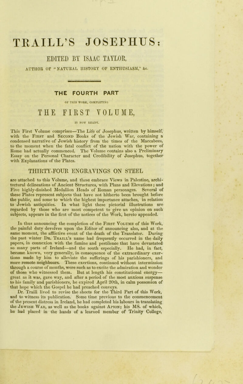 TRAILL’S JOSEPHUS: EDITED BY ISAAC TAYLOR, AUTHOR OF “NATURAL HISTORY OF ENTHUSIASM,” kc. THE FOURTH PART OP Tins WOKE, COMPLETING THE FIRST VOLUME, IS NOW READY. This First Volume comprises—The Life of Josephus, written by himself, with the First and Second Books of the Jewish War, containing a condensed narrative of Jewish history from the times of the Maccabees, to the moment when the fatal conflict of the nation with the power of Rome had actually commenced. The Volume contains also a Preliminary Essay on the Personal Character and Credibility of Josephus, together with Explanations of the Plates. THIRTY-POUR ENGRAVINGS ON STEEL are attached to this Volume, and these embrace Views in Palestine, archi- tectural delineations of Ancient Structures, with Plans and Elevations; and Five highly-finished Medallion Fleads of Roman personages. Several of these Plates represent subjects that have not hitherto been brought before the public, and some to which the highest importance attaches, in relation to Jewish antiquities. In what light these pictorial illustrations are regarded by those who are most competent to give an opinion on such subjects, appears in the first of the notices of the Work, hereto appended. In thus announcing the completion of the First Volume of this Work, the painful duty devolves upon the Editor of announcing also, and at the same moment, the afflictive event of the death of the Translator. During the past winter Dr. Traill’s name had frequently occurred in the daily papers, in connexion with the famine and pestilence that have devastated so many parts of Ireland—and the south especially. He had, in fact, become known, very generally, in consequence of the extraordinary exer- tions made by him to alleviate the sufferings of his parishioners, and more remote neighbours. These exertions, continued without intermission through a course of months, were such as to excite the admiration and wonder of those who witnessed them. But at length his constitutional energy— great as it was, gave way, and after a period of the most anxious suspense to his family and parishioners, he expired April 20th, in calm possession of that hope which the Gospel he had preached conveys. Dr. Traill lived to revise the sheets for the Third Part of this Work, and to witness its publication. Some time previous to the commencement of the present distress in Ireland, he had completed his labours in translating the Jewish War, as well as the books against Apion; his MS. of which, he had placed in the hands of a learned member of Trinity College,
