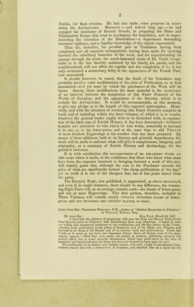 Dublin, for final revision. He had also made some progress in trans- lating the Antiquities. Moreover — and indeed long ago — he had engaged the assistance of literary friends, in preparing the Notes and Explanatory Essays that were to accompany the translation, and in super- intending the execution of the Illustrations—a department demanding incessant vigilance, and a familiar knowledge of the objects represented. Thus far, therefore, his peculiar part as Translator having been completed, and all requisite arrangements having been made for carrying forward the subsidiary branches of the work, and for superintending its passage through the press, the much-lamented death of Dr. Traill, irrepa- rable as is the loss thereby sustained by his family, his parish, and his neighbourhood, will not affect the regular and due completion of it; it has only occasioned a momentary delay in the appearance of the Fourth Part, now announced. It should, however, be stated, that the death of the Translator may probably involve some modifications of the plan of Publication, as at first announced—and yet none by which the purchasers of the Work will be losers. Among these modifications the most material is the occurrence of an interval between the completion of this First Portion of the Works of Josephus, and the appearance of the Second, which is to include the Antiquities. It would be unwarrantable, at this moment, to give any pledge as to the length of this expected interruption. Mean- while, and with the intention of rendering this First Portion complete in itself, and of including within the three volumes, of which it is to consist, whatever the general reader might wish to be furnished with, in explana- tion of the later eras of Jewish History, it has been determined—without making any addition to the price of the work, materially to increase it in size, as to the letter-press, and at the same time to add Twelve or more finished Engravings to the number that has been promised. By means of these additions, both in its literary and pictorial departments, the work will be made to embrace what will give it completeness, integrity, and originality, as a summary of Jewish History and Archaeology, for the period it embraces. It is with satisfaction this announcement of an enlarged work at the same price is made, in the confidence that those who know what must have been the expenses incurred in bringing forward a work of this sort, will frankly grant that, although the cost to the Purchaser exceeds the price of what are significantly termed “the cheap publications of the day,” yet in truth it is one of the cheapest that has of late years issued from the press. The Fourth Part, now published, is augmented, as above mentioned, and even if, in single instances, there should be any difference, the remain- ing Eight Parts will, on an average, contain, each—six sheets of letter-press, and ten or more Engravings. This first portion, therefore, included in Three Volumes, will contain nearly twelve hundred pages of letter- press, and one hundred and twenty plates, or more. Letter from Rev. Professor Robinson, D.D., Author of “Biblical Researches in Palestine to William Tipping, Esq. My pear Sir, New York, March 30, 1847. I have had the pleasure of examining with care the First and Second Parts of the New Translation of Josephus, with Illustrations from your Drawings. 1 hasten to bear my willing and unreserved testimony to the truthfulness and life-like reality of the Views; referring more particularly to the plates of Sepphoris and of the Baths near Tiberias, and likewise to all those of the Haram and of its exterior walls and substructions. Those last Views, as it seems to me, have one important feature above all former ones of the same objects, namely :—That they were made not merely as pictures, exhibiting correctly the general effect, but as exact scientific delineations, which may justly serve as the basis of argument and logical inference for those who have not themselves been upon the spot. The publication of ah elegant and faithful version, with such a body of unsurpassed Illus- trations, cannot but work a resurrection of Josephus, and establish him as a classic for the