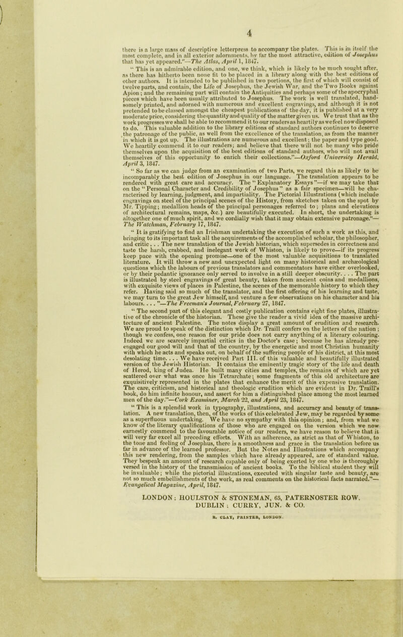 there is a large mass of descriptive letterpress to accompany the plates. This is in itself the most complete, and in all exterior adornments, by far the most attractive, edition ot Josephus that has yet appeared.—The Atlas, Apnl 1, 1847. “ This is an admirable edition, and one, we think, which is likely to be much sought after, as there has hitherto been none fit to be placed in a library along with the best editions ot other authors. It is intended to be published in two portions, the first of which will consist of twelve parts, and contain, the Life of Josephus, the Jewish War, and the Two Books against Apion ; and the remaining part will contain the Antiquities and perhaps some of the apocryphal pieces which have been usually attributed to Josephus. The work is well translated, hand- somely printed, and adorned with numerous and excellent engravings, and although it is not pretended to be classed amongst the cheapest publications of the day, it is published at a very moderate price, considering the quantity and quality of the matter given us. W e trust that as the work progresses we shall be able to recommend it to our readers as heartily as wefeel nowdisposed to do. This valuable addition to the library editions of standard authors continues to deserve the patronage of the public, as well from the excellence of the translation, as from the manner in which it is got up. The illustrations are numerous and excellent; the paper and type good. We heartily commend it to our readers; and believe that there will not be many who pride themselves upon the acquisition of the best editions of standard authors, who will not avail themselves of thi3 opportunity to enrich their collections.”—Oxford University Herald, April 3, 1847. “ So far as we can judge from an examination of two Parts, we regard this as likely to be incomparably the best edition of Josephus in our language. The translation appears to be rendered with great care and accuracy. The “ Explanatory Essays ”—if we may take that on the “Personal Character and Credibility of Josephus” as a fair specimen—will be cha- racterised by learning, judgment, and impartiality. The Pictorial Illustrations (which include engravings on steel of the principal scenes of the History, from sketches taken on the spot by Jlr. Tipping; medallion heads of the principal personages referred to; plans and elevations of architectural remains, maps, &c.) are beautifully executed. In short, the undertaking is altogether one of much spirit, and we cordially wish that it may obtain extensive patronage.— The Watchman, February 17, 1847. “ It is gratifying to find an Irishman undertaking the execution of such a work as this, and bringing to its important task all the acquirements of the accomplished scholar, the philosopher, and critic . . . The new translation of the Jewish historian, which supersedes in correctness and taste the harsh, crabbed, and inelegant work of Whiston, is likely to prove—if its progress keep pace with the opening promise—one of the most valuable acquisitions to translated literature. It will throw a new and unexpected light on many historical and archaeological questions which the labours of previous translators and commentators have either overlooked, or by their pedantic ignorance only served to involve in a still deeper obscurity. . . . The part is illustrated by steel engravings of great beauty, taken from ancient coins and medallions, with exquisite views of places in Palestine, the scenes of the memorable history to which they refer. Having said so much of the translator, and the first offering of his learning and taste, we may turn to the great Jew himself, and venture a few observations on his character and his labours. . .. ”—The Freeman’s Journal, February 27, 1847. “ The second part of this elegant and costly publication contains eight fine plates, illustra- tive of the chronicle of the historian. These give the reader a vivid idea of the massive archi- tecture of ancient Palestine. The notes display a great amount of erudition and research. We are proud to speak of the distinction which Dr. Traill confers on the letters of the nation ; though we confess, one reason for our pride does not carry anything of a literary colouring. Indeed we are scarcely impartial critics in the Doctor’s case; because he has already pre- engaged our good will and that of the country, by the energetic and most Christian humanity with which he acts and speaks out, on behalf of the suffering people of his district, at this most desolating time. .. . We have received Part III. of this valuable and beautifully illustrated version of the Jewish Historian. It contains the eminently tragic story of the life and death of Herod, king of Judea. Pie built many cities and temples, the remains of which are yet scattered over what was once his Tetrarchate; some fragments of this old architecture are exquisitively represented in the plates that enhance the merit of this expensive translation. The care, criticism, and historical and theologic erudition which are evident in Dr. Traill’s book, do him infinite honour, and assert for him a distinguished place among the most learned men of the day.”—Cork Examiner, March 22, and April 23, 1847. “ This is a splendid work in typography, illustrations, and accuracy and beauty of trans- lation. A new translation, then, of the works of this celebrated Jew, may be regarded by some as a superfluous undertaking. We have no sympathy with this opinion ; and, from what we know of the literary qualifications of those who are engaged on the version which we now earnestly commend to the favourable notice of our readers, we have reason to believe that it will very far excel all preceding efforts. With an adherence, as strict as that of Whiston, to the tone and feeling of Josephus, there is a smoothness and grace in the translation before us far in advance of the learned professor. But the Notes and Illustrations which accompany this new rendering, from the samples which have already .appeared, are of standard value. They bespeak an amount of research capable only of being exerted by one who is thoroughly versed in the history of the transmission of ancient books. To the biblical student they will be invaluable; while the pictorial illustrations, executed with singular taste and beauty, are not so much embellishments of the work, as real comments on the historical facts narrated.”— Evangelical Magazine, April, 1847. LONDON; IIOULSTON &c STONEMAN, 65, PATERNOSTER ROW. DUBLIN ; CURRY, JUN. & CO. R. CLAY, PRINTER, LONDON.