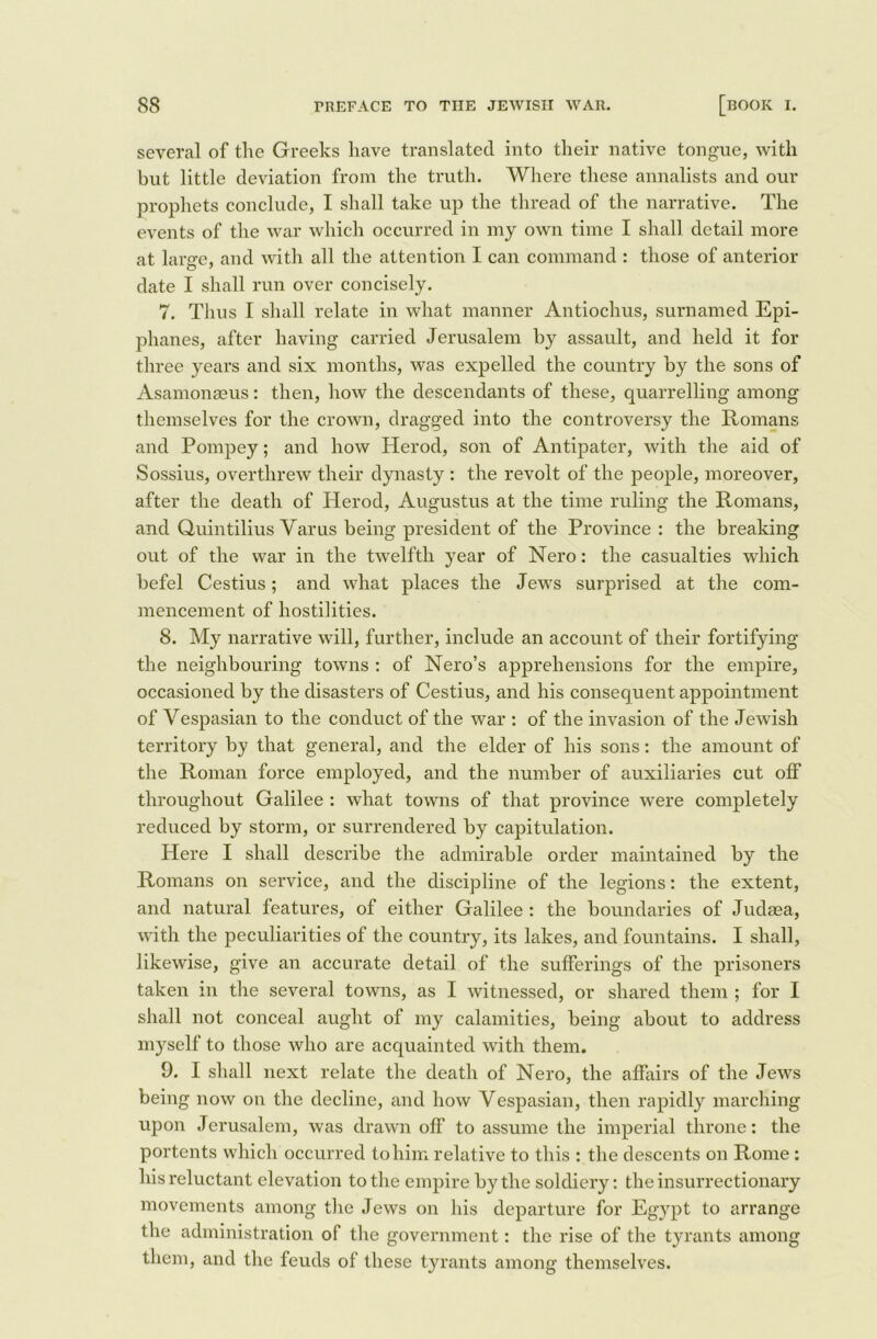 several of tlie Greeks have translated into their native tongue, with but little deviation from the truth. Where these annalists and our prophets conclude, I shall take up the thread of the narrative. The events of the war which occurred in my own time I shall detail more at large, and with all the attention I can command : those of anterior date I shall run over concisely. 7. Thus I shall relate in what manner Antiochus, surnamed Epi- phanes, after having carried Jerusalem by assault, and held it for three years and six months, was expelled the country by the sons of Asamonaeus: then, how the descendants of these, quarrelling among themselves for the crown, dragged into the controversy the Romans and Pompey; and how Herod, son of Antipater, with the aid of Sossius, overthrew their dynasty : the revolt of the people, moreover, after the death of Herod, Augustus at the time ruling the Romans, and Quintilius Varus being president of the Province: the breaking out of the war in the twelfth year of Nero: the casualties which befel Cestius; and what places the Jews surprised at the com- mencement of hostilities. 8. My narrative will, further, include an account of their fortifying the neighbouring towns : of Nero’s apprehensions for the empire, occasioned by the disasters of Cestius, and his consequent appointment of Vespasian to the conduct of the war : of the invasion of the Jewish territory by that general, and the elder of his sons: the amount of the Roman force employed, and the number of auxiliaries cut off throughout Galilee : what towns of that province were completely reduced by storm, or surrendered by capitulation. Here I shall describe the admirable order maintained by the Romans on service, and the discipline of the legions: the extent, and natural features, of either Galilee : the boundaries of Judaea, with the peculiarities of the country, its lakes, and fountains. I shall, likewise, give an accurate detail of the sufferings of the prisoners taken in the several towns, as I witnessed, or shared them ; for I shall not conceal aught of my calamities, being about to address myself to those who are acquainted with them. 9. I shall next relate the death of Nero, the affiiirs of the Jews being now on the decline, and how Vespasian, then rapidly marching upon Jerusalem, was drawn off to assume the imperial throne: the portents which occurred to him relative to this : the descents on Rome : his reluctant elevation to the empire by the soldiery: the insurrectionary movements among the Jews on his departure for Egypt to arrange the administration of the government: the rise of the tyrants among them, and the feuds of these tyrants among themselves.