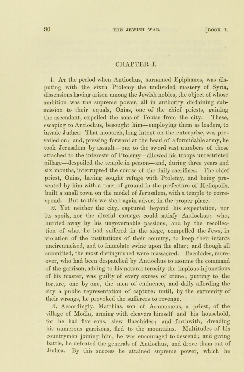 CHAPTER I. 1. At the period when Antiochus, surnamed Epiphanes, was dis- puting with the sixth Ptolemy the undivided mastery of Syria, dissensions having arisen among the Jewish nobles, the object of whose ambition was the supreme power, all in authority disdaining sub- mission to their equals, Onias, one of the chief priests, gaining the ascendant, expelled the sons of Tobias from the city. These, escaping to Antiochus, besought him—employing them as leaders, to invade Judaea. That monarch, long intent on the enterprise, was pre- vailed on; and, pressing forward at the head of a formidable army, he took Jerusalem by assault—put to the sword vast numbers of those attached to the interests of Ptolemy—allowed his troops unrestricted pillage—despoiled the temple in person—and, during three years and six months, interrupted the course of the daily sacrifices. The chief priest, Onias, having sought refuge with Ptolemy, and being pre- sented by him with a tract of ground in the prefecture of Heliopolis, built a small town on the model of Jerusalem, with a temple to corre- spond. But to this we shall again advert in the proper place. 2. Yet neither the city, captured beyond his expectation, nor its spoils, nor the direful carnage, could satisfy Antiochus; who, hurried away by his ungovernable passions, and by the recollec- tion of what he had suffered in the siege, compelled the Jews, in violation of the institutions of their country, to keep their infants uncircumcised, and to immolate swine upon the altar; and though all submitted, the most distinguished were massacred. Bacchides, more- over, who had been despatched by Antiochus to assume the command of the garrison, adding to his natural ferocity the impious injunctions of his master, was guilty of every excess of crime; putting to the torture, one by one, the men of eminence, and daily affording the city a public representation of capture; until, by the extremity of their wrongs, he provoked the sufferers to revenge. 3. Accordingly, Matthias, son of Asamonaeus, a priest, of the village of Modin, arming with cleavers himself and his household, for he had five sons, slew Bacchides; and forthwith, dreading his numerous garrisons, fled to the mountains. Multitudes of his countrymen joining him, he was encouraged to descend; and giving battle, he defeated the generals of Antiochus, and drove them out of Judaea. By this success he attained supreme power, which he