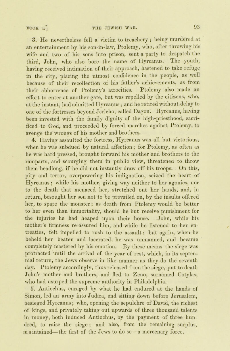 3. He nevertheless fell a victim to treachery ; being murdered at an entertainment by his son-in-law, Ptolemy, who, after throwing his wife and two of his sons into prison, sent a party to despatch the third, John, who also bore the name of Hyrcanus. The youth, having received intimation of their approach, hastened to take refuge in the city, placing the utmost confidence in the people, as well because of their recollection of his father’s achievements, as from their abhorrence of Ptolemy’s atrocities. Ptolemy also made an effort to enter at another gate, but was repelled by the citizens, who, at the instant, had admitted Hyrcanus ; and he retired without delay to one of the fortresses beyond Jericho, called Dagon. Hyrcanus, having been invested with the family dignity of the high-priesthood, sacri- ficed to God, and proceeded by forced marches against Ptolemy, to avenge the wrongs of his mother and brothers. 4. Having assaulted the fortress, Hyrcanus was all but victorious, when he was subdued by natural affection; for Ptolemy, as often as he was hard pressed, brought forward his mother and brothers to the ramparts, and scourging them in public view, threatened to throw them headlong, if he did not instantly draw off his troops. On this, pity and terror, overpowering his indignation, seized the heart of Hyrcanus ; while his mother, giving way neither to her agonies, nor to the death that menaced her, stretched out her hands, and, in return, besought her son not to be prevailed on, by the insults offered her, to spare the monster; as death from Ptolemy would be better to her even than immortality, should he but receive punishment for the injuries he had heaped upon their house. John, while his mother’s firmness re-assured him, and while he listened to her en- treaties, felt impelled to rush to the assault: but again, when he beheld her beaten and lacerated, he was unmanned, and became completely mastered by his emotion. By these means the siege was protracted until the arrival of the year of rest, which, in its septen- nial return, the Jews observe in like manner as they do the seventh day. Ptolemy accordingly, thus released from the siege, put to death John’s mother and brothers, and fled to Zeno, surnamed Cotylas, who had usurped the supreme authority in Philadelphia. 5. Antiochus, enraged by what he had endured at the hands of Simon, led an army into Judasa, and sitting down before Jerusalem, besieged Hyrcanus ; who, opening the sepulchre of David, the richest of kings, and privately taking out upwards of three thousand talents in money, both induced Antiochus, by the payment of three hun- dred, to raise the siege ; and also, from the remaining surplus, maintained—the first of the Jews to do so—a mercenary force.
