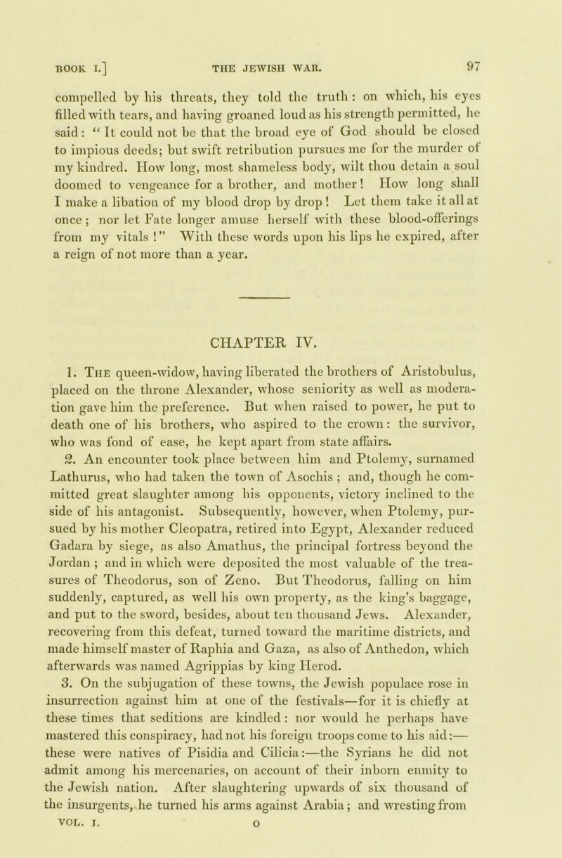 compelled by bis threats, they told the truth : on which, his eyes filled with tears, and having groaned loud as his strength permitted, he said: “ It could not be that the broad eye of God should be closed to impious deeds; but swift retribution pursues me for the murder of my kindred. How long, most shameless body, wilt thou detain a soul doomed to vengeance for a brother, and mother! How long shall I make a libation of my blood drop by drop ! Let them take it all at once ; nor let Fate longer amuse herself with these blood-offerings from my vitals !” With these words upon his lips he expired, after a reign of not more than a year. CHAPTER IV. 1. The queen-widow, having liberated the brothers of Aristobulus, placed on the throne Alexander, whose seniority as well as modera- tion gave him the preference. But when raised to power, he put to death one of his brothers, who aspired to the crown: the survivor, who was fond of ease, he kept apart from state affairs. 2. An encounter took place between him and Ptolemy, surnamed Lathurus, who had taken the town of Asochis ; and, though he com- mitted great slaughter among his opponents, victory inclined to the side of his antagonist. Subsequently, however, when Ptolemy, pur- sued by his mother Cleopatra, retired into Egypt, Alexander reduced Gadara by siege, as also Amathus, the principal fortress beyond the Jordan ; and in which were deposited the most valuable of the trea- sures of Theodorus, son of Zeno. But Theodorus, falling on him suddenly, captured, as well his own property, as the king’s baggage, and put to the swoi'd, besides, about ten thousand Jews. Alexander, recovering from this defeat, turned toward the maritime districts, and made himself master of Raphia and Gaza, as also of Anthedon, which afterwards was named Agrippias by king Herod. 3. On the subjugation of these towns, the Jewish populace rose in insurrection against him at one of the festivals—for it is chiefly at these times that seditions are kindled: nor would he perhaps have mastered this conspiracy, had not his foreign troops come to his aid:— these were natives of Pisidia and Cilicia:—the Syrians he did not admit among his mercenaries, on account of their inborn enmity to the Jewish nation. After slaughtering upwards of six thousand of the insurgents, he turned his arms against Arabia; and wresting from VOL. I. O