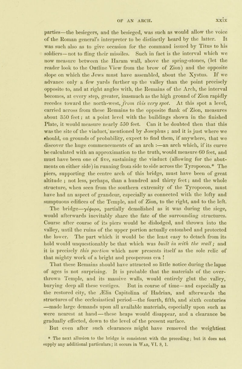 parties—the besiegers, and the besieged, was such as would allow the voice of the Roman general’s interpreter to be distinctly heard by the latter. It was such also as to give occasion for the command issued by Titus to his soldiers—not to fling their missiles. Such in fact is the interval which we now measure between the Haram wall, above the spring-stones, (let the reader look to the Outline View from the brow of Zion) and the opposite slope on which the Jews must have assembled, about the Xystus. If we advance only a few yards further up the valley than the point precisely opposite to, and at right angles with, the Remains of the Arch, the interval becomes, at every step, greater, inasmuch as the high ground of Zion rapidly recedes toward the north-west, from this very spot. At this spot a level, carried across from these Remains to the opposite flank of Zion, measures about 350 feet; at a point level with the buildings shown in the finished Plate, it would measure nearly 550 feet. Can it be doubted then that this was the site of the viaduct, mentioned by Josephus ; and it is just where we should, on grounds of probability, expect to find them, if anywhere, that we discover the huge commencements of an arch :—an arch which, if its curve be calculated with an approximation to the truth, would measure 60 feet, and must have been one of five, sustaining the viaduct (allowing for the abut- ments on either side) in running from side to side across the Tyropoeon.* The piers, supporting the centre arch of this bridge, must have been of great altitude ; not less, perhaps, than a hundred and thirty feet; and the whole structure, when seen from the southern extremity of the Tyropoeon, must have had an aspect of grandeur, especially as connected with the lofty and sumptuous edifices of the Temple, and of Zion, to the right, and to the left. The bridge—yetpvpa, partially demolished as it was during the siege, would afterwards inevitably share the fate of the surrounding structures. Course after course of its piers would be dislodged, and thrown into the valley, until the ruins of the upper portion actually entombed and protected the lower. The part which it would be the least easy to detach from its hold would unquestionably be that which was built in with the wall; and it is precisely this j)oi tion which now presents itself as the sole relic of that mighty work of a bright and prosperous era ! That these Remains should have attracted so little notice during the lapse of ages is not surprising. It is probable that the materials of the over- thrown Temple, and its massive walls, would entirely glut the valley, burying deep all these vestiges. But in course of time—and especially as the restored city, the Allia Capitolina of Hadrian, and afterwards the structures of the ecclesiastical period—the fourth, fifth, and sixth centuries —made large demands upon all available materials, especially upon such as were nearest at hand—these heaps would disappear, and a clearance be gradually effected, down to the level of the present surface. But even after such clearances might have removed the weightiest * The next allusion to the bridge is consistent with the preceding; but it does not supply any additional particulars; it occurs in War, VI. 8, 1.