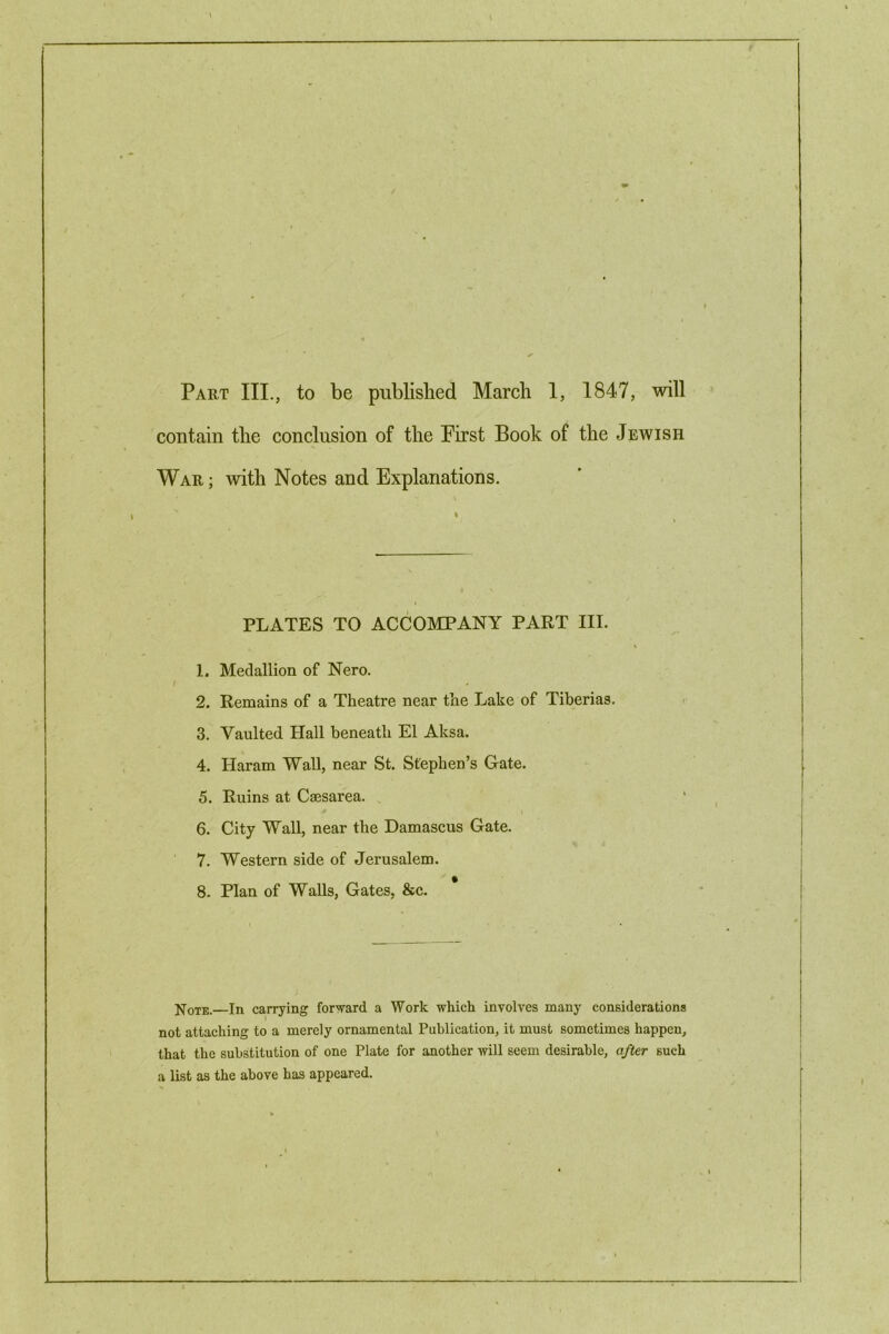 contain the conclusion of the First Book of the Jewish War ; with Notes and Explanations. PLATES TO ACCOMPANY PART III. 1. Medallion of Nero. 2. Remains of a Theatre near the Lake of Tiberias. 3. Vaulted Hall beneath El Aksa. 4. Haram Wall, near St. Stephen’s Gate. 5. Ruins at Caesarea. 6. City Wall, near the Damascus Gate. 7. Western side of Jerusalem. 8. Plan of Walls, Gates, &c. Note.—In carrying forward a Work which involves many considerations not attaching to a merely ornamental Publication, it must sometimes happen, that the substitution of one Plate for another will seem desirable, after such a list as the above has appeared.