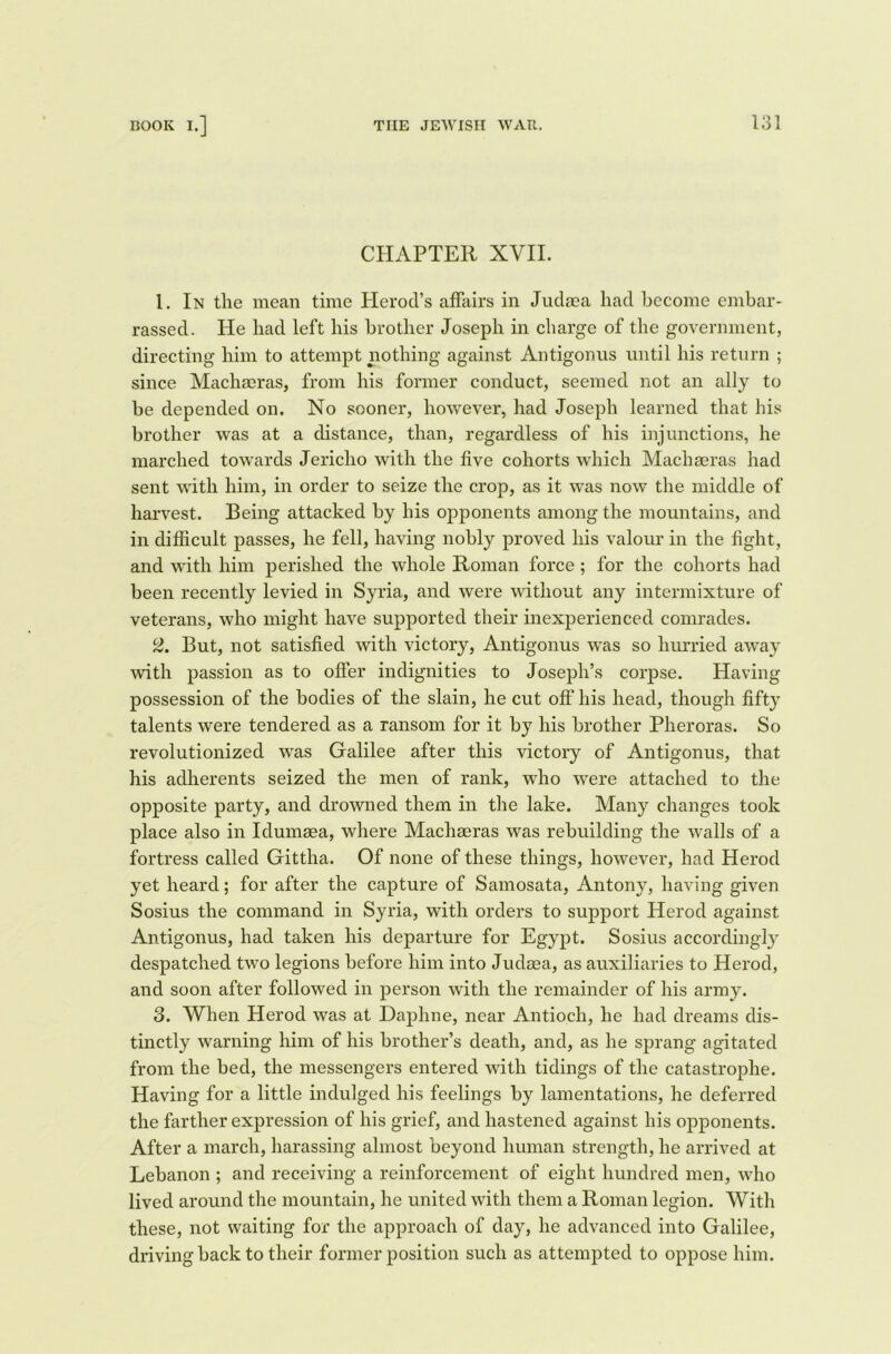 CHAPTER XVII. 1. In the mean time Herod’s affairs in Judasa had become embar- rassed. He had left his brother Joseph in charge of the government, directing him to attempt nothing against Antigonus until his return ; since Maclueras, from his former conduct, seemed not an ally to be depended on. No sooner, however, had Joseph learned that his brother was at a distance, than, regardless of his injunctions, he marched towards Jericho with the five cohorts which Machasras had sent with him, in order to seize the crop, as it was now the middle of harvest. Being attacked by his opponents among the mountains, and in difficult passes, he fell, having nobly proved his valour in the fight, and with him perished the whole Roman force; for the cohorts had been recently levied in Syria, and were without any intermixture of veterans, who might have supported their inexperienced comrades. 2. But, not satisfied with victory, Antigonus was so hurried away with passion as to offer indignities to Joseph’s corpse. Having possession of the bodies of the slain, he cut off his head, though fifty talents were tendered as a ransom for it by his brother Pheroras. So revolutionized was Galilee after this victory of Antigonus, that his adherents seized the men of rank, who were attached to the opposite party, and drowned them in the lake. Many changes took place also in Idumaea, where Machaeras was rebuilding the walls of a fortress called Gittha. Of none of these things, however, had Herod yet heard; for after the capture of Samosata, Antony, having given Sosius the command in Syria, with orders to support Herod against Antigonus, had taken his departure for Egypt. Sosius accordingly despatched two legions before him into Judaea, as auxiliaries to Herod, and soon after followed in person with the remainder of his army. 3. When Herod was at Daphne, near Antioch, he had dreams dis- tinctly warning him of his brother’s death, and, as he sprang agitated from the bed, the messengers entered with tidings of the catastrophe. Having for a little indulged his feelings by lamentations, he deferred the farther expression of his grief, and hastened against his opponents. After a march, harassing almost beyond human strength, he arrived at Lebanon ; and receiving a reinforcement of eight hundred men, who lived around the mountain, he united with them a Roman legion. With these, not waiting for the approach of day, he advanced into Galilee, driving back to their former position such as attempted to oppose him.