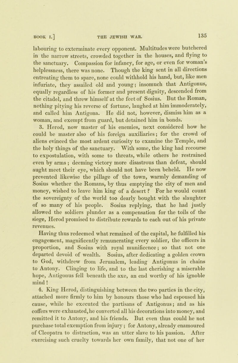 labouring to exterminate every opponent. Multitudes were butchered in the narrow streets, crowded together in the houses, and flying to the sanctuary. Compassion for infancy, for age, or even for woman s helplessness, there was none. Though the king sent in all directions entreating them to spare, none could withhold his hand, but, like men infuriate, they assailed old and young; insomuch that Antigonus, equally regardless of his former and present dignity, descended from the citadel, and threw himself at the feet of Sosius. But the Roman, nothing pitying his reverse of fortune, laughed at him immoderately, and called him Antigona. He did not, however, dismiss him as a woman, and exempt from guard, but detained him in bonds. 3. Herod, now master of his enemies, next considered how he could be master also of his foreign auxiliaries; for the crowd of aliens evinced the most ardent curiosity to examine the Temple, and the holy things of the sanctuary. With some, the king had recourse to expostulation, with some to threats, while others he restrained even by arms ; deeming victory more disastrous than defeat, should aught meet their eye, which should not have been beheld. He now prevented likewise the pillage of the town, warmly demanding of Sosius whether the Romans, by thus emptying the city of men and money, wished to leave him king of a desert ? For he would count the sovereignty of the world too dearly bought with the slaughter of so many of his people. Sosius replying, that he had justly allowed the soldiers plunder as a compensation for the toils of the siege, Herod promised to distribute rewards to each out of his private revenues. Having thus redeemed what remained of the capital, he fulfilled his engagement, magnificently remunerating every soldier, the officers in proportion, and Sosius with royal munificence; so that not one departed devoid of wealth. Sosius, after dedicating a golden crown to God, withdrew from Jerusalem, leading Antigonus in chains to Antony. Clinging to life, and to the last cherishing a miserable hope, Antigonus fell beneath the axe, an end Worthy of his ignoble mind ! 4. King Herod, distinguishing between the two parties in the city, attached more firmly to him by honours those who had espoused his cause, while he executed the partisans of Antigonus; and as his coffers were exhausted, he converted all his decorations into money, and remitted it to Antony, and his friends. But even thus could he not purchase total exemption from injury ; for Antony, already enamoured of Cleopatra to distraction, was an utter slave to his passion. After exercising such cruelty towards her own family, that not one of her