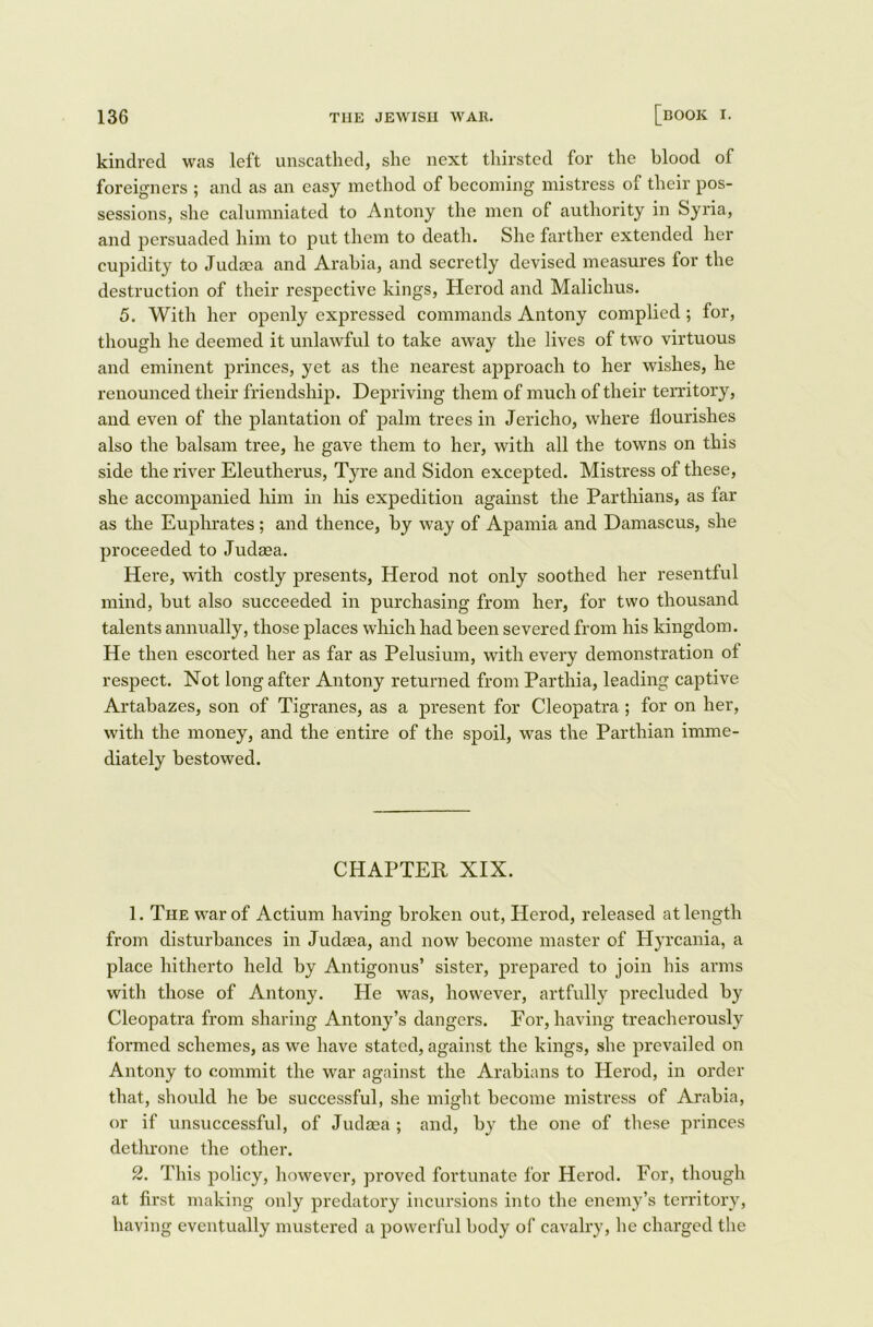 kindred was left unscathed, she next thirsted for the blood of foreigners ; and as an easy method of becoming mistress of their pos- sessions, she calumniated to Antony the men of authority in Syria, and persuaded him to put them to death. She farther extended her cupidity to Judaea and Arabia, and secretly devised measures for the destruction of their respective kings, Herod and Malichus. 5. With her openly expressed commands Antony complied; for, though he deemed it unlawful to take awav the lives of two virtuous and eminent princes, yet as the nearest approach to her wishes, he renounced their friendship. Depriving them of much of their territory, and even of the plantation of palm trees in Jericho, where flourishes also the balsam tree, he gave them to her, with all the towns on this side the river Eleutherus, Tyre and Sidon excepted. Mistress of these, she accompanied him in his expedition against the Parthians, as far as the Euphrates ; and thence, by way of Apamia and Damascus, she proceeded to Judaea. Here, with costly presents, Herod not only soothed her resentful mind, but also succeeded in purchasing from her, for two thousand talents annually, those places which had been severed from his kingdom. He then escorted her as far as Pelusium, with every demonstration ot respect. Not long after Antony returned from Parthia, leading captive Artabazes, son of Tigranes, as a present for Cleopatra ; for on her, with the money, and the entire of the spoil, was the Parthian imme- diately bestowed. CHAPTER XIX. 1. The war of Actium having broken out, Herod, released at length from disturbances in Judaea, and now become master of Hyrcania, a place hitherto held by Antigonus’ sister, prepared to join his arms with those of Antony. He was, however, artfully precluded by Cleopatra from sharing Antony’s dangers. For, having treacherously formed schemes, as we have stated, against the kings, she prevailed on Antony to commit the war against the Arabians to Herod, in order that, should he be successful, she might become mistress of Arabia, or if unsuccessful, of Judaea ; and, by the one of these princes dethrone the other. 2. This policy, however, proved fortunate for Herod. For, though at first making only predatory incursions into the enemy’s territory, having eventually mustered a powerful body of cavalry, he charged the