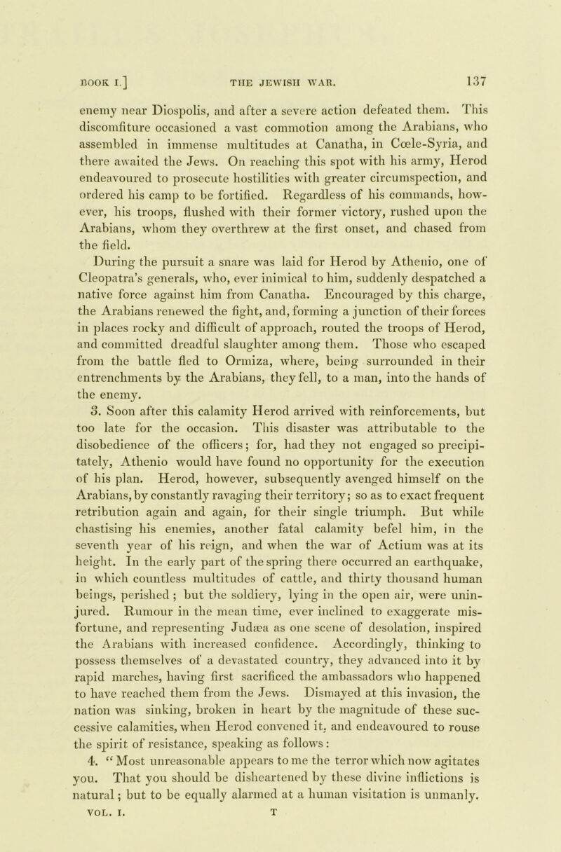 enemy near Diospolis, and after a severe action defeated them. This discomfiture occasioned a vast commotion among the Arabians, who assembled in immense multitudes at Canatha, in Coele-Syria, and there awaited the Jews. On reaching this spot with his army, Herod endeavoured to prosecute hostilities with greater circumspection, and ordered his camp to be fortified. Regardless of his commands, how- ever, his troops, flushed with their former victory, rushed upon the Arabians, whom they overthrew at the first onset, and chased from the field. During the pursuit a snare was laid for Herod by Athenio, one of Cleopatra’s generals, who, ever inimical to him, suddenly despatched a native force against him from Canatha. Encouraged by this charge, the Arabians renewed the fight, and, forming a junction of their forces in places rocky and difficult of approach, routed the troops of Herod, and committed dreadful slaughter among them. Those who escaped from the battle fled to Ormiza, where, being surrounded in their entrenchments by the Arabians, they fell, to a man, into the hands of the enemy. 3. Soon after this calamity Herod arrived with reinforcements, but too late for the occasion. This disaster was attributable to the disobedience of the officers; for, had they not engaged so precipi- tately, Athenio would have found no opportunity for the execution of his plan. Herod, however, subsequently avenged himself on the Arabians, by constantly ravaging their territory; so as to exact frequent retribution again and again, for their single triumph. But while chastising his enemies, another fatal calamity befel him, in the seventh year of his reign, and when the war of Actium was at its height. In the early part of the spring there occurred an earthquake, in which countless multitudes of cattle, and thirty thousand human beings, perished ; but the soldiery, lying in the open air, were unin- jured. Rumour in the mean time, ever inclined to exaggerate mis- fortune, and representing Judaea as one scene of desolation, inspired the Arabians with increased confidence. Accordingly, thinking to possess themselves of a devastated country, they advanced into it by rapid marches, having first sacrificed the ambassadors who happened to have reached them from the Jews. Dismayed at this invasion, the nation was sinking, broken in heart by the magnitude of these suc- cessive calamities, when Herod convened it, and endeavoured to rouse the spirit of resistance, speaking as follows : 4. “ Most unreasonable appears to me the terror which now agitates you. That you should be disheartened by these divine inflictions is natural; but to be equally alarmed at a human visitation is unmanly. T VOL. i.