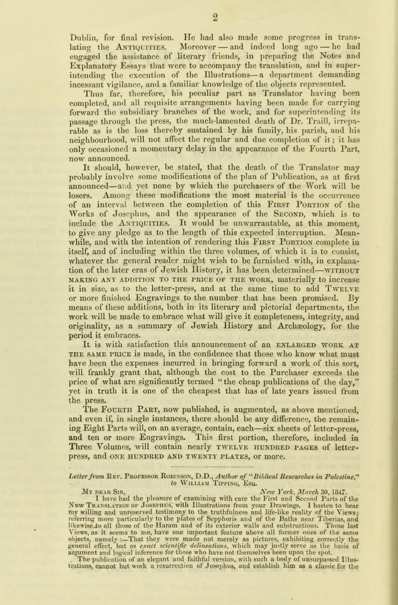 Dublin, for final revision. He had also made some progress in trans- lating the Antiquities. Moreover — and indeed long ago — he had engaged the assistance of literary friends, in preparing the Notes and Explanatory Essays that were to accompany the translation, and in super- intending the execution of the Illustrations—a department demanding incessant vigilance, and a familiar knowledge of the objects represented. Thus far, therefore, his peculiar part as Translator having been completed, and all requisite arrangements having been made for carrying forward the subsidiary branches of the work, and for superintending its passage through the press, the much-lamented death of Dr. Traill, irrepa- rable as is the loss thereby sustained by his family, his parish, and his neighbourhood, will not affect the regular and due completion of it; it has only occasioned a momentary delay in the appearance of the Fourth Part, now announced. It should, however, be stated, that the death of the Translator may probably involve some modifications of the plan of Publication, as at first announced—and yet none by which the purchasers of the Work will be losers. Among these modifications the most material is the occurrence of an interval between the completion of this First Portion of the Works of Josephus, and the appearance of the Second, which is to include the Antiquities. It would be unwarrantable, at this moment, to give any pledge as to the length of this expected interruption. Mean- while, and with the intention of rendering this First Portion complete in itself, and of including within the three volumes, of which it is to consist, whatever the general reader might wish to be furnished with, in explana- tion of the later eras of Jewish History, it has been determined—without making any addition to the price of THE work, materially to increase it in size, as to the letter-press, and at the same time to add Twelve or more finished Engravings to the number that has been promised. By means of these additions, both in its literary and pictorial departments, the work will be made to embrace what will give it completeness, integrity, and originality, as a summary of Jewish History and Archaeology, for the period it embraces. It is with satisfaction this announcement of an enlarged work at the same price is made, in the confidence that those who know what must have been the expenses incurred in bringing forward a work of this sort, will frankly grant that, although the cost to the Purchaser exceeds the price of what are significantly termed “ the cheap publications of the day,” yet in truth it is one of the cheapest that has of late years issued from the press. The Fourth Part, now published, is augmented, as above mentioned, and even if, in single instances, there should be any difference, the remain- ing Eight Parts will, on an average, contain, each—six sheets of letter-press, and ten or more Engravings. This first portion, therefore, included in Three Volumes, will contain nearly twelve hundred pages of letter- press, and one hundred and twenty plates, or more. Letter from Rf.v. Professor Robinson, D.D., Author of “Biblical Researches in Palestine to William Tipping, Esq. My bear Sir, New York, March SO, 1847. I have had the pleasure of examining with care the First and Second Parts of the New Translation of Josephus, with Illustrations from your Drawings. 1 hasten to bear my willing and unreserved testimony to the truthfulness and life-like reality of the Views; referring more particularly to the plates of Sepphoris and of the Baths near Tiberias, and likewise Jo all those of the Haram and of its exterior walls and substructions. Those last Views, as it seems to me, have one important feature above all former ones of the same objects, namely :—That they were made not merely as pictures, exhibiting correctly the general effect, but as exact scientific delineations, which may justly serve as the basis of argument and logical inference for those who have not themselves been upon the spot. The publication of an elegant and faithful version, with such a body of unsurpassed Illus- trations, cannot but work a resurrection of Josephus, and establish him as a classic for the