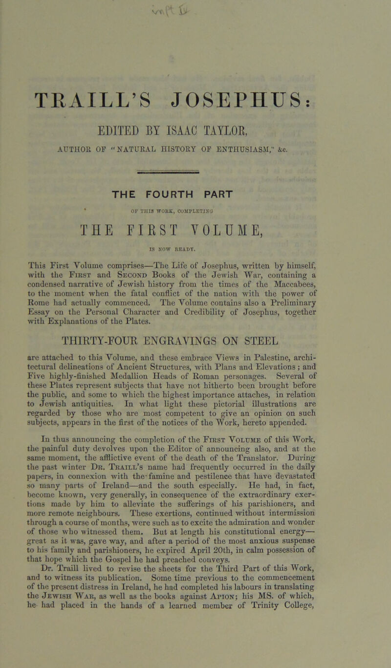 vc> {''■ TRAILL’S JOSEPHUS: EDITED BY ISAAC TAYLOR, AUTHOR OP “ NATURAL HISTORY OP ENTHUSIASM,” Ac. THE FOURTH PART OF THIS WORK, COMPLETIXU THE FIRST VOLUME, IS NOW READY. This First Volume comprises—The Life of Josephus, written by himself, with the First and Second Books of the Jewish War, containing a condensed narrative of Jewish history from the times of the Maccabees, to the moment when the fatal conflict of the nation with the power of Rome had actually commenced. The Volume contains also a Preliminary Essay on the Personal Character and Credibility of Josephus, together with Explanations of the Plates. THIRTY-FOUR ENGRAVINGS ON STEEL are attached to this Volume, and these embrace Views in Palestine, archi- tectural delineations of Ancient Structures, with Plans and Elevations; and Five highly-finished Medallion Heads of Roman personages. Several of these Plates represent subjects that have not hitherto been brought before the public, and some to which the highest importance attaches, in relation to Jewish antiquities. In what light these pictorial illustrations are regarded by those who are most competent to give an opinion on such subjects, appears in the first of the notices of the Work, hereto appended. In thus announcing the completion of the First Volume of this Work, the painful duty devolves upon the Editor of announcing also, and at the same moment, the afflictive event of the death of the Translator. During the past winter Dr. Traill’s name had frequently occurred in the daily papers, in connexion with the-famine and pestilence that have devastated so many parts of Ireland—and the south especially. He had, in fact, become known, very generally, in consequence of the extraordinary exer- tions made by him to alleviate the sufferings of his parishioners, and more remote neighbours. These exertions, continued without intermission through a course of months, were such as to excite the admiration and wonder of those who witnessed them. But at length his constitutional energy— great as it was, gave way, and after a period of the most anxious suspense to his family and parishioners, he expired April 20th, in calm possession of that hope which the Gospel he had preached conveys. Dr. Traill lived to revise the sheets for the Third Part of this Work, and to witness its publication. Some time previous to the commencement of the present distress in Ireland, he had completed his labours in translating the Jewish War, as well as the books against Apion; bis MS. of which, lie had placed in the hands of a learned member of Trinity College,