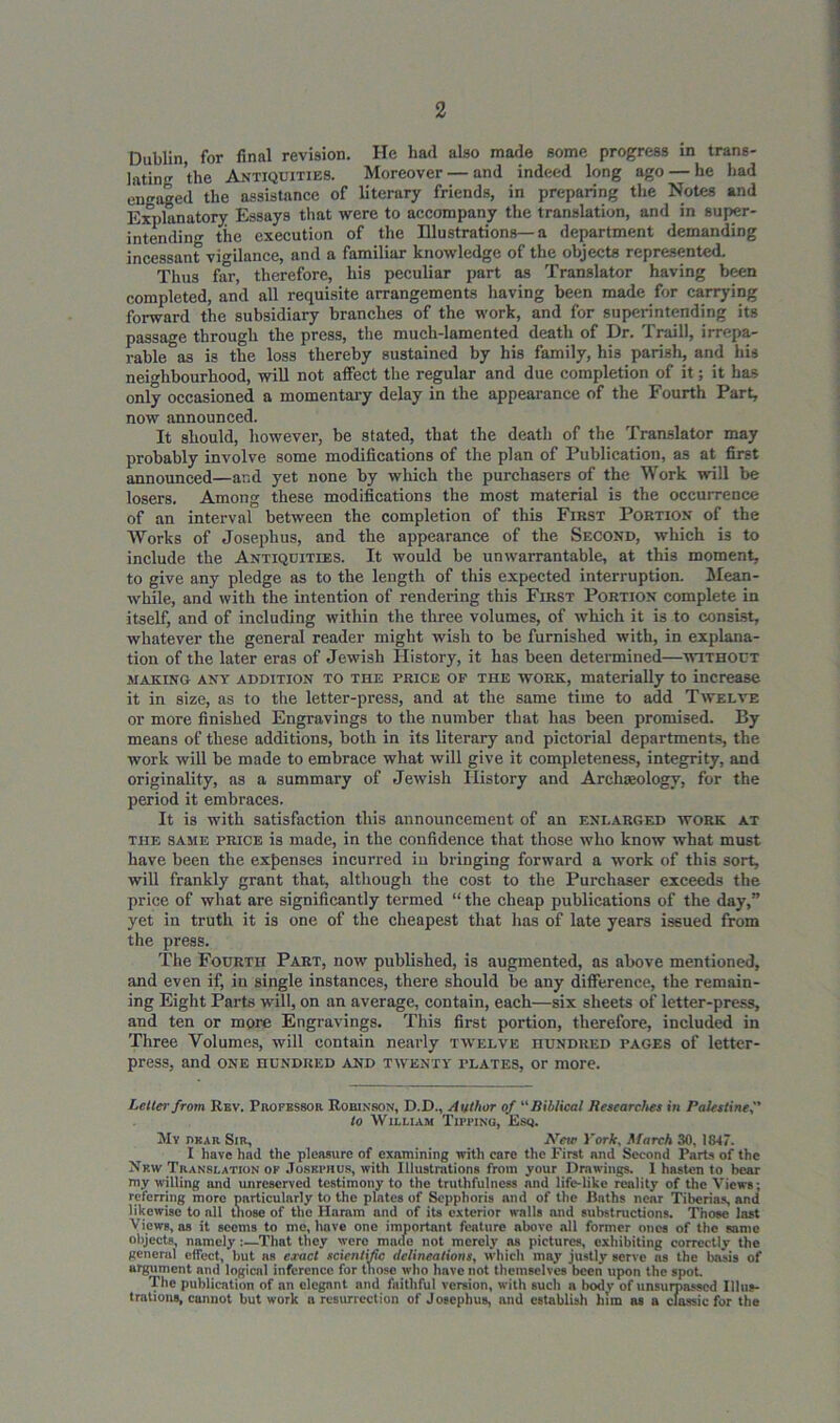Dublin, for final revision. He had also made some progress in trans- lating the Antiquities. Moreover — and indeed long ago — he had engaged the assistance of literary friends, in preparing the Notes and Explanatory Essays that were to accompany the translation, and in super- intending the execution of the Illustrations—a department demanding incessant vigilance, and a familiar knowledge of the objects represented. Thus far, therefore, his peculiar part as Translator having been completed, and all requisite arrangements having been made for carrying forward the subsidiary branches of the work, and for superintending its passage through the press, the much-lamented death of Dr. Traill, irrepa- rable as is the loss thereby sustained by his family, his parish, and his neighbourhood, will not affect the regular and due completion of it; it has only occasioned a momentary delay in the appearance of the Fourth Part, now announced. It should, however, be stated, that the death of the Translator may probably involve some modifications of the plan of Publication, as at first announced—and yet none by which the purchasers of the Work will be losers. Among these modifications the most material is the occurrence of an interval between the completion of this First Portion of the Works of Josephus, and the appearance of the Second, which is to include the Antiquities. It would be unwarrantable, at this moment, to give any pledge as to the length of this expected interruption. Mean- while, and with the intention of rendering this First Portion complete in itself, and of including within the three volumes, of which it is to consist, whatever the general reader might wish to be furnished with, in explana- tion of the later eras of Jewish History, it has been determined—without making any addition to the rRiCE of THE work, materially to increase it in size, as to the letter-press, and at the same time to add Twelve or more finished Engravings to the number that has been promised. By means of these additions, both in its literary and pictorial departments, the work will be made to embrace what will give it completeness, integrity, and originality, ns a summary of Jewish History and Archaeology, for the period it embraces. It is with satisfaction this announcement of an f.nlarged work at the same price is made, in the confidence that those who know what must have been the expenses incurred in bringing forward a work of this sort, will frankly grant that, although the cost to the Purchaser exceeds the price of what are significantly termed “ the cheap publications of the day,” yet in truth it is one of the cheapest that has of late years issued from the press. The Fourth Part, now published, is augmented, as above mentioned, and even if, in single instances, there should be any difference, the remain- ing Eight Parts will, on an average, contain, each—six sheets of letter-press, and ten or more Engravings. This first portion, therefore, included in Three Volumes, will contain nearly twelve hundred tages of letter- press, and one nu.NDRED and twenty plates, or more. Letter from Rev. Piiofessor Robinson, D.D., Author of “Biblical Researches in Palestine, to William Tipping, Esq. My dear Sir, New York, March 30, 1847. I have had the pleasure of examining with care the First and Second Parts of the New Translation ok Josephus, with Illustrations from your Drawings. I hasten to bear my willing and unreserved testimony to the truthfulness and life-like reality of the Views; referring more particularly to the plates of Sepphoris and of the Baths near Tiberias, and likewise to all those of the Hamm and of its exterior walls and substructions. Those last Views, as it seems to me, have one important feature above all former ones of the same objects, namely :—That they were made not merely ns pictures, exhibiting correctly the general effect, but as exact scientific delineations, which may justly serve as the basis of argument and logical inference for those who have not themselves been upon the spot The publication of an elegant and faithful version, with such a body of unsurpassed Illus- trations, cunnot but work a resurrection of Josephus, and establish him as a classic for the
