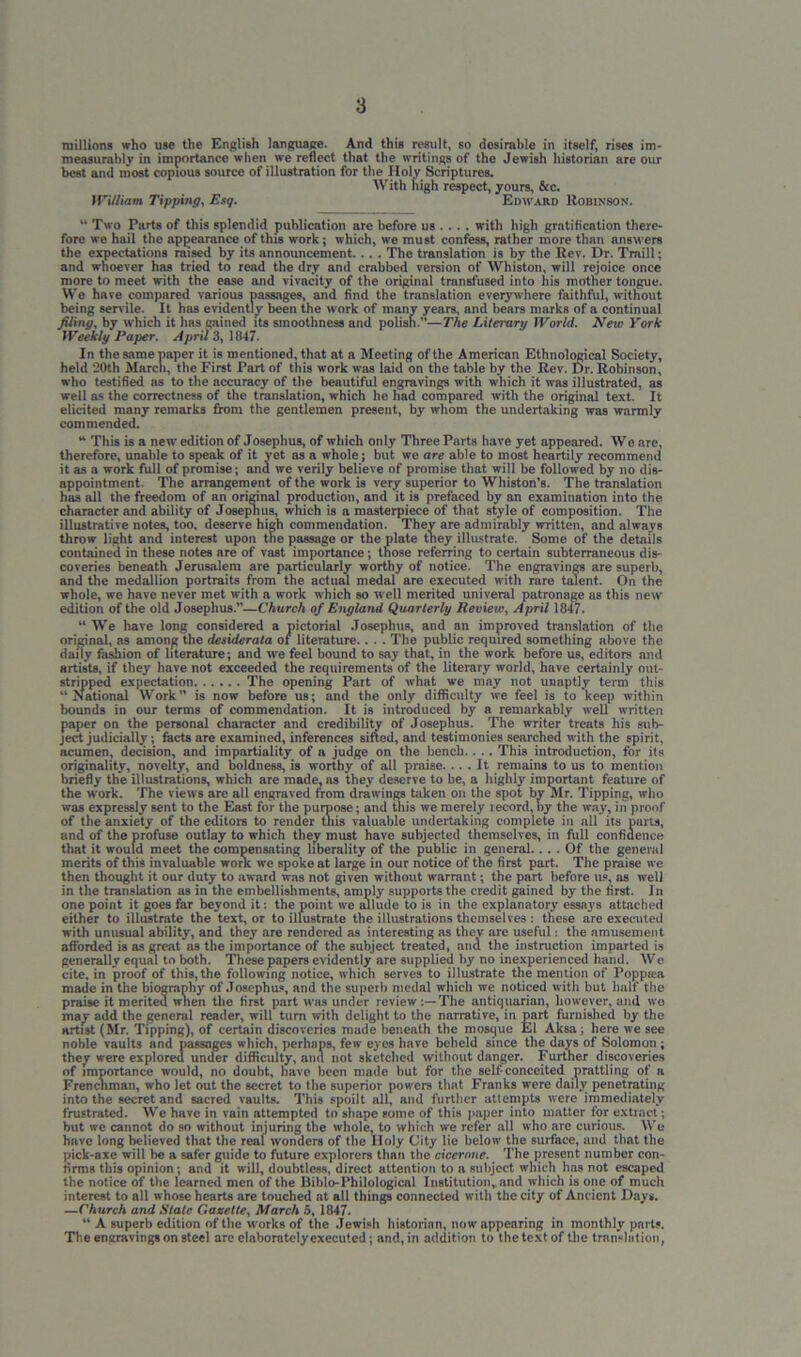millions who use the English language. And this result, so desirable in itself, rises im- measurably in importance when we reflect that the writings of the Jewish historian are our best and most copious source of illustration for tl ” ' “ Two Parts of this splendid publication arc before us .... with high gratification there- fore we hail the appearance of this work; which, we must confess, rather more than answers the expectations raised by its announcement. .. . The translation is by the Rev. Dr. Traill; and whoever has tried to read the dry and crabbed version of Whiston, will rejoice once more to meet with the ease and vivacity of the original transfused into his mother tongue. We have compared various passages, and find the translation everywhere faithful, without being sen ile. It has evidently been the work of many years, and bears marks of a continual filing, by which it has gained its smoothness and polish.”—The Literary World. New York Weekly Paper. Aprils, 1847. In the same paper it is mentioned, that at a Meeting of the American Ethnological Society, held '20th March, the First Part of this work was laid on the table by the Rev. Dr. Robinson, who testified ns to the accuracy of the beautiful engravings with which it was illustrated, as well as the correctness of the translation, which he bad compared with the original text. It elicited many remarks from the gentlemen present, by whom the undertaking was warmly commended. “ This is a new edition of Josephus, of which only Three Parts have yet appeared. Weare, therefore, unable to speak of it yet as a whole; but we are able to most heartily recommend it as a work full of promise; and we verily believe of promise that will be followed by no dis- appointment. The arrangement of the work is very superior to Whiston’s. The translation has all the freedom of an original production, and it is prefaced by an examination into the character and ability of Josephus, which is a masterpiece of that Btyle of composition. The illustrative notes, too. deserve high commendation. They are admirably written, and nlways throw light and interest upon tne passage or the plate they illustrate. Some of the details contained in these notes are of vast importance; those referring to certain subterraneous dis- coveries beneath Jerusalem are particularly worthy of notice. The engravings are superb, and the medallion portraits from the actual medal are executed with rare talent. On the whole, we have never met with a work which so well merited univeral patronage as this new edition of the old Josephus.—Church of England Quarterly Review, April 1847. “ We have long considered a pictorial Josephus, and an improved translation of the original, as among the desiderata of literature.. . . The public required something above the daily fashion of literature; and we feel bound to say that, in the work before us, editors and Hrtists, if they have not exceeded the requirements of the literary world, have certainly out- stripped expectation The opening Part of what we may not unaptly term this “ National Work” is now before us; and the only difficulty we feel is to keep within bounds in our terms of commendation. It is introduced by a remarkably well written paper on the personal character and credibility of Josephus. The writer treats his sub- ject judicially; facts are examined, inferences sifted, and testimonies searched with the spirit, acumen, decision, and impartiality of a judge on the bench. . .. This introduction, for its originality, novelty, and boldness, is worthy of all praise.... It remains to us to mention briefly the illustrations, which are made, as they deserve to be, a highly important feature of the work. The views are all engraved from drawings taken on the spot by Mr. Tipping, who was expressly sent to the East for the purpose; and this we merely record, by the way, in proof of the anxiety of the editors to render this valuable undertaking complete in all its parts, and of the profuse outlay to which they must have subjected themselves, in full confidence that it would meet the compensating liberality of the public in general.... Of the general merits of this invaluable work we spoke at large in our notice of the first part. The praise we then thought it our duty to award was not given without warrant; the part before us, as well in the translation as in the embellishments, amply supports the credit gained by the first. In one point it goes far beyond it: the point we allude to is in the explanatory essays attached either to illustrate the text, or to illustrate the illustrations themselves : these are executed with unusual ability, and they are rendered as interesting as they are useful: the amusement afforded is as great as the importance of the subject treated, and the instruction imparted is generally equal to both. These papers evidently are supplied by no inexperienced hand. We cite, in proof of this, the following notice, which serves to illustrate the mention of Poppaa made in the biography of Josephus, and the superb medal which we noticed with but half the praise it merited when the first part was under review:—The antiquarian, however, and wo may add the general reader, will turn with delight to the narrative, in part furnished by the artist (Mr. Tipping), of certain discoveries made beneath the mosque El Aksa ; here we see noble vaults and passages which, perhaps, few eyes have beheld since the days of Solomon ; they were explored under difficulty, and not sketched without danger. Further discoveries of importance would, no doubt, have been made but for the self-conceited prattling of a Frenchman, who let out the secret to the superior powers that Franks were daily penetrating into the secret and sacred vaults. This spoilt all, and further attempts were immediately frustrated. We have in vain attempted to shape some of this paper into matter for extract; but we cannot do so without injuring the whole, to which we refer all who arc curious. We hnvo long believed that the real wonders of the Holy City lie below the surface, and that the pick-axe will be a safer guide to future explorers than the cicerone. The present number con- firms this opinion; and it will, doubtless, direct attention to a subject which has not escaped the notice of the learned men of the Biblo-Philological Institution, and which is one of much interest to all w hose hearts are touched at all things connected with the city of Ancient Days. —Church and Stale Gazette, March 5,1847. “ A superb edition of the works of the Jewish historian, now appearing in monthly parts. The engravings on steel are elaboratclyexecuted; and, in addition to the text of the translation, William Tipping, Esq.