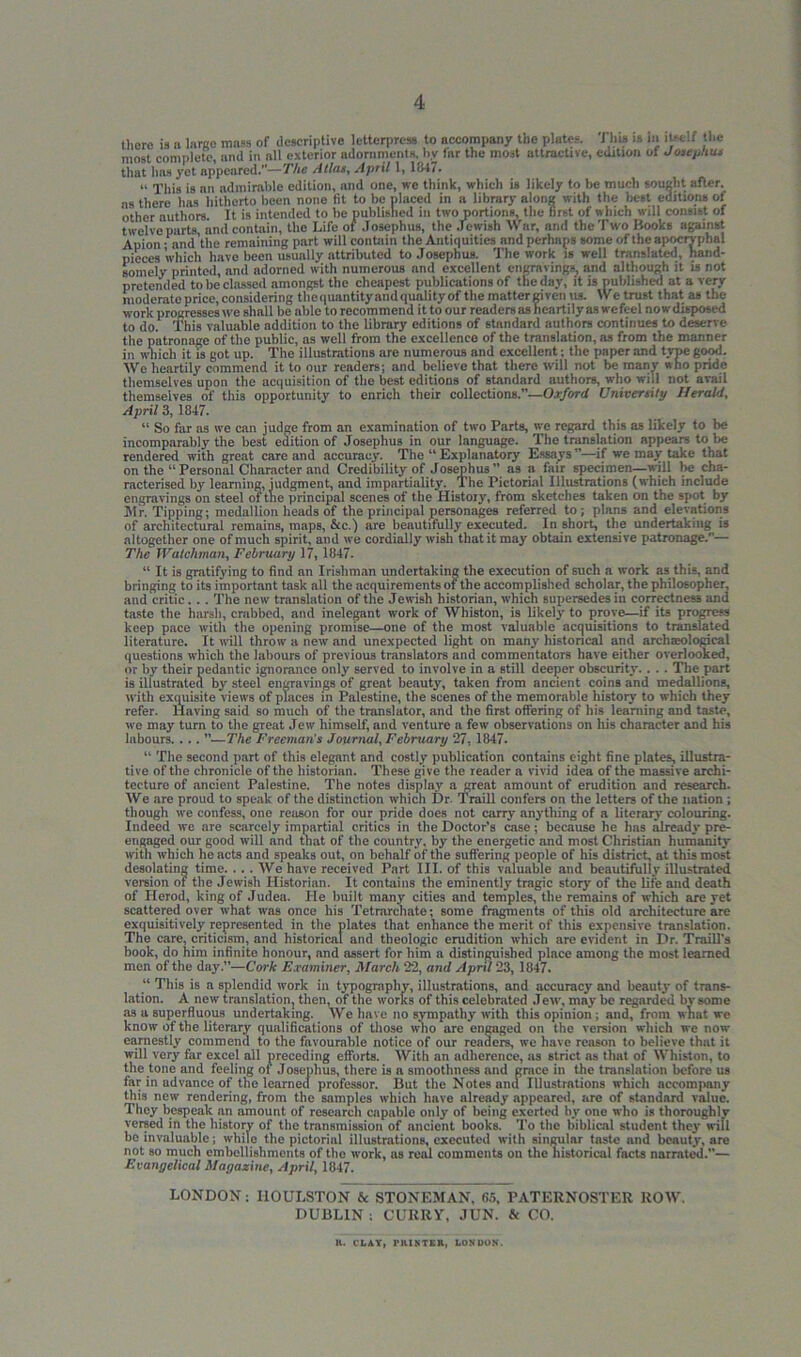 there is a lame mass of descriptive letterpress to accompany the plates. This is In itself the most complete, and in all exterior adornments, by far the most attractive, edition ot Josephus that has yet appeared.—The Allas, April 1, 1847. “ This is nn admirable edition, and one, we think, which it likely to be much sought after, as there has hitherto been none fit to be placed in a library along with the best editions of other authors. It is intended to be published in two portions, the first of which will consist of twelve parts, and contain, the Life of Josephus, the Jewish War, and the Two Hooks against Apion- and tile remaining part will contain the Antiquities mid perhaps some of the apocryphal pieces which have been usually attributed to Josephus. The work is well translated, hand- somely printed, and adorned with numerous and excellent engravings, and although it is not pretended to be classed amongst the cheapest publications of the day, it is published at a very moderate price, considering tbequantityand quality of the matter given us. We trust that as the work progresses we shall be able to recommend it to our readers as heartily as wefeel nowdisposed to do. This valuable addition to the library editions of standard authors continues to deserve the patronage of the public, as well from the excellence of the translation, as from the manner in which it is got up. The illustrations are numerous and excellent: the paper and type good. We heartily commend it to our readers; and believe that there will not be many who pride themselves upon the acquisition of the best editions of standard authors, who will not avail themselves of this opportunity to enrich their collections.”—Oxford University Herald, April 3, 1847. “ So far as we can judge from an examination of two Parts, we regard this as likely to be incomparably the best edition of Josephus in our language. The translation appears to be rendered with great care and accuracy. The “ Explanatory Essays—if we may take that on the “Personal Character and Credibility of Josephus” as a fair specimen—will be cha- racterised by learning, judgment, and impartiality. The Pictorial Illustrations (which include engravings on steel of the principal scenes of the History', from sketches taken on the spot by Mr. Tipping; medallion heads of the principal personages referred to; plans and elevations of architectural remains, maps, &c.) are beautifully executed. In short, the undertaking is altogether one of much spirit, and we cordially wish that it may obtain extensive patronage.— The Watchman, February 17, 1847. “ It is gratifying to find nn Irishman undertaking the execution of such a work as this, and bringing to its important task all the acquirements of the accomplished scholar, the philosopher, and critic. . . The new translation of the Jewish historian, which supersedes in correctness and taste the harsh, crabbed, and inelegant work of Whiston, is likely' to prove—if its progress keep pace with the opening promise—one of the most valuable acquisitions to translated literature. It will throw a new and unexpected light on many historical and arctneological questions which the labours of previous translators and commentators have either overlooked, or by' their pedantic ignorance only served to involve in a still deeper obscurity.. . . Tbe part is illustrated by steel engravings of great beauty-, taken from ancient coins and medallions, with exquisite views of places in Palestine, the scenes of the memorable history to which they refer. Having said so much of the translator, and the first offering of his learning and taste, we may turn to the great Jew himself, and venture a few observations on his character and his labours. . .. ”—The Freeman's Journal, February 27, 1847. “ The second part of this elegant and costly publication contains eight fine plates, illustra- tive of the chronicle of the historian. These give the reader a vivid idea of the massive archi- tecture of ancient Palestine. The notes display a great amount of erudition and research. We are proud to speak of the distinction which Dr. Traill confers on the letters of the nation ; though we confess, one reason for our pride does not carry any thing of a literary colouring. Indeed we are scarcely impartial critics in the Doctor’s case; because he has already pre- engaged our good will and that of the country, by the energetic and most Christian humanity with which he acts and speaks out, on behalf of the suffering people of his district, at this most desolating time. ... We have received Part III. of this valuable and beautifully illustrated version of the Jewish Historian. It contains the eminently tragic story of the life and death of Herod, king of Judea. He built many cities and temples, the remains of which are yet scattered over what was once his Tetrarchate; 6ome fragments of this old architecture are exquisitively represented in the plates that enhance the merit of this expensive translation. The care, criticism, and historical and theologic erudition which are evident in Dr. Traill's book, do him infinite honour, and assert for him a distinguished place among the most learned men of the day.”—Cork Examiner, March 22, and April 23, 1847. “ This is a splendid work in typography, illustrations, and accuracy and beauty of trans- lation. A new translation, then, of the works of this celebrated Jew, may be regarded by some as a superfluous undertaking. We have no sympathy with this opinion ; and, from wnat we know of the literary qualifications of those who are engaged on the version which we now earnestly commend to the favourable notice of our readers, we have reason to believe that it will very far excel all preceding efforts. With an adherence, as strict ns that of Whiston, to the tone and feeling ot Josephus, there is a smoothness and grace in the translation before us far in advance of the learned professor. But the Notes and Illustrations which accompany this new rendering, from the samples which have already appeared, are of standard value. They bespeak an amount of research capable only of being exerted by one who is thoroughly versed in the history of the transmission of ancient books. To the biblical student they will be invaluable; while the pictorial illustrations, executed with singular taste and beauty, arc not so much embellishments of the work, us real comments on the historical facts narrated.— Evangelical Magazine, April, 1847. LONDON: IlOULSTON & STONEMAN, 65, PATERNOSTER ROW. DUBLIN : CURRY, JUN. «e CO. H. CLAY, rlUKTEn, London.