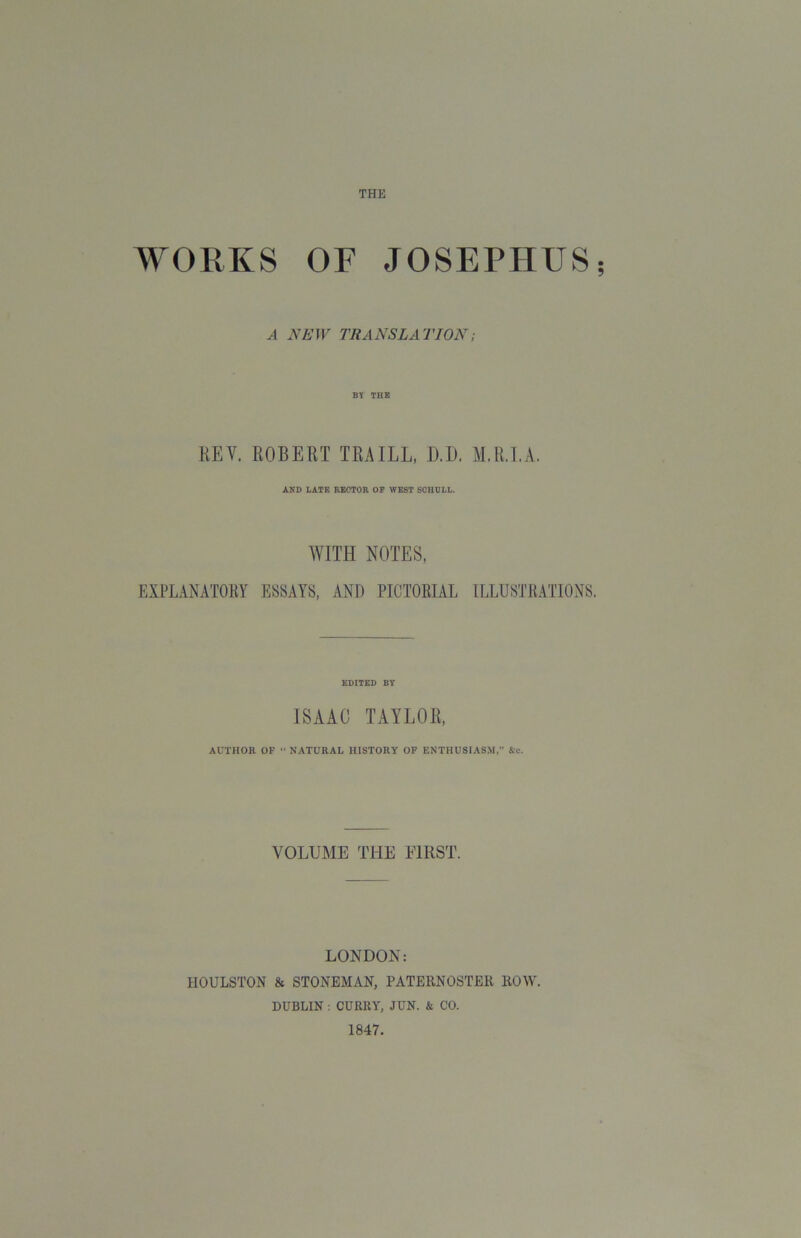 THE WORKS OF JOSEPHUS; A NEW TRANSLATION; B'i THE KEV. ROBERT TRAILL, D.D. M.R.I.A. AND LATE RECTOR OF WEST SCHULL. WITH NOTES, EXPLANATORY ESSAYS, AND PICTORIAL ILLUSTRATIONS. EDITED BY ISAAC TAYLOR, AUTHOR OF “ NATURAL HISTORY OF ENTHUSIASM,” Ac. VOLUME THE FIRST. LONDON: HOULSTON & STONEMAN, PATERNOSTER ROW. DUBLIN : CURKY, JUN. & CO. 1847.