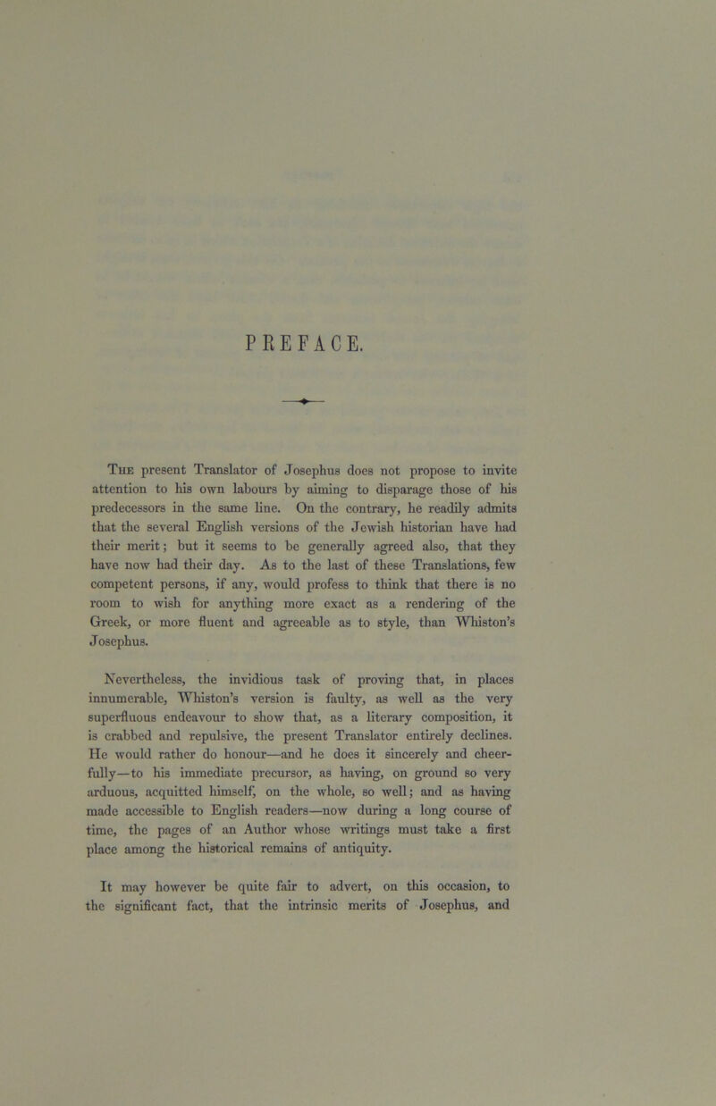 PREFACE. The present Translator of Josephus does not propose to invite attention to his own labours by aiming to disparage those of his predecessors in the same line. On the contrary, he readily admits that the several English versions of the Jewish historian have had their merit; but it seems to be generally agreed also, that they have now had their day. As to the last of these Translations, few competent persons, if any, would profess to think that there is no room to wish for anything more exact as a rendering of the Greek, or more fluent and agreeable as to style, than Whiston’s Josephus. Nevertheless, the invidious task of proving that, in places innumerable, Whiston’s version is faulty, as well as the very superfluous endeavour to show that, as a literary composition, it is crabbed and repulsive, the present Translator entirely declines. He would rather do honour—and he does it sincerely and cheer- fully—to his immediate precursor, as having, on ground so very arduous, accpiitted himselfj on the whole, so well; and as having made accessible to English readers—now during a long course of time, the pages of an Author whose writings must take a first place among the historical remains of antiquity. It may however be quite fair to advert, on this occasion, to the significant fact, that the intrinsic merits of Josephus, and