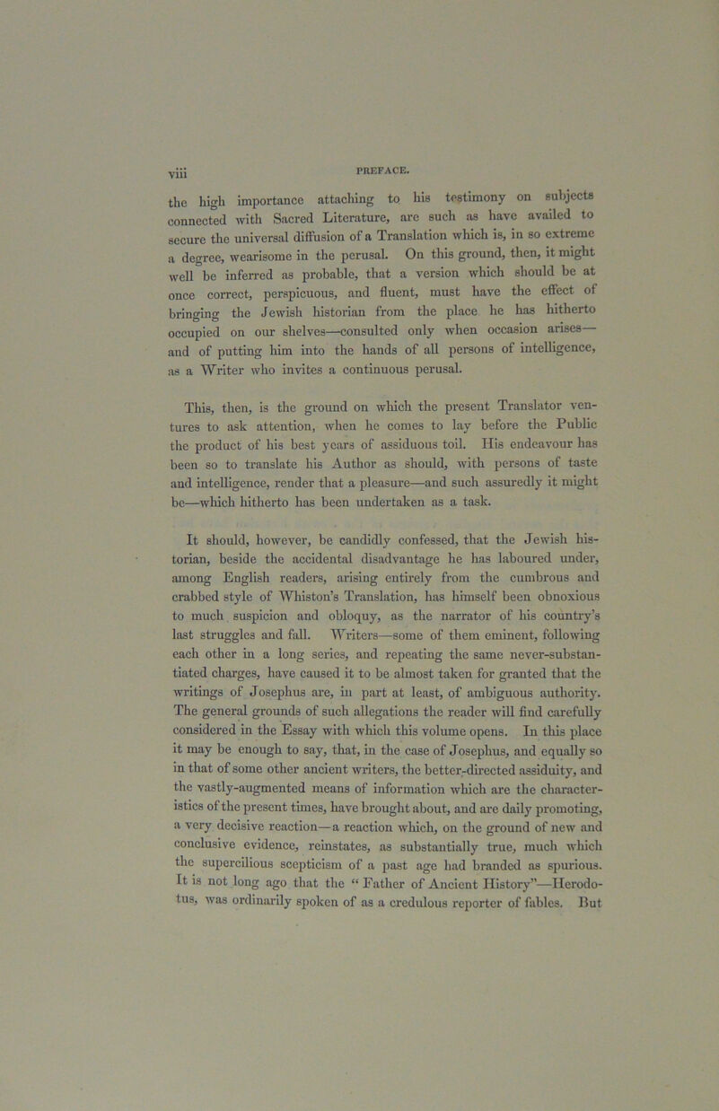 Vlll the high importance attaching to his testimony on subjects connected with Sacred Literature, arc such as have availed to secure the universal diffusion of a Translation which is, in so extreme a degree, wearisome in the perusal. On this ground, then, it might well be inferred as probable, that a version which should be at once correct, perspicuous, and fluent, must have the effect of bringing the Jewish historian from the place he has hitherto occupied on our shelves—consulted only when occasion arises and of putting him into the hands of all persons of intelligence, as a Writer who invites a continuous perusal. This, then, is the ground on which the present Translator ven- tures to ask attention, when he comes to lay before the Public the product of his best years of assiduous toil. His endeavour has been so to translate his Author as should, with persons of taste and intelligence, render that a pleasure—and such assuredly it might be—which hitherto has been undertaken as a task. It should, however, be candidly confessed, that the Jewish his- torian, beside the accidental disadvantage he has laboured under, among English readers, arising entirely from the cumbrous and crabbed style of Whiston’s Translation, has himself been obnoxious to much suspicion and obloquy, as the narrator of his country’s last struggles and fall. Writers—some of them eminent, following each other in a long series, and repeating the same never-substan- tiated charges, have caused it to be almost taken for granted that the writings of Josephus are, in part at least, of ambiguous authority. The general grounds of such allegations the reader will find carefully considered in the Essay with which this volume opens. In this place it may be enough to say, that, in the case of Josephus, and equally so in that of some other ancient writers, the better-directed assiduity, and the vastly-augmented means of information which are the character- istics of the present times, have brought about, and are daily promoting, a very decisive reaction—a reaction which, on the ground of new and conclusive evidence, reinstates, as substantially true, much which the supercilious scepticism of a past age had branded as spurious. It is not long ago that the “ Father of Ancient History”—Herodo- tus, was ordinarily spoken of as a credulous reporter of fables. Hut