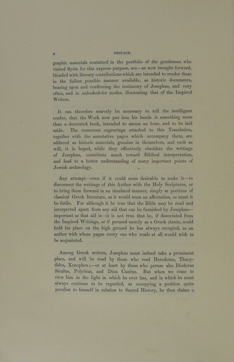 graphic materials contained in the portfolio of the gentleman who visited Syria for this express purpose, are—as now brought forward, blended with literary contributions which arc intended to render them in the fullest possible manner available, as historic documents, bearing upon and confirming the testimony of Josephus, and very often, and in unlooked-for modes, illustrating that of the Inspired Writers. It can therefore scarcely be necessary to tell the intelligent reader, that the Work now put into his hands is something more than a decorated book, intended to amuse an hour, and to be laid aside. The numerous engravings attached to this Translation, together with the annotative pages which accompany them, are adduced as historic materials, genuine in themselves, and such as will, it is hoped, while they effectively elucidate the writings of Josephus, contribute much toward Biblical interpretation, and lead to a better understanding of many important points of Jewish archaeology. Any attempt—even if it could seem desirable to make it—to disconnect the writings of this Author with the Holy Scriptures, or to bring them forward in an insulated manner, simply as portions of classical Greek literature, as it would seem an affectation, so must it be futile. For although it be true that the Bible may be read and interpreted apart from any aid that can be furnished by Josephus— important as that aid is—it is not true that he, if dissociated from the Inspired Writings, or if perused merely as a Greek classic, could hold his place on the high ground he has always occupied, as an author with whose pages every one who reads at all would wish to be acquainted. Among Greek writers, Josephus must indeed take a prominent place, and will be read by those who read Herodotus, Thucy- dides, Xenophon;—or at least by those who peruse also Diodorus Siculus, Polybius, and Dion Cassius. But when we come to view him in the light in which he ever has, and in which he must always continue to be regarded, as occupying a position quite peculiar to himself in relation to Sacred History, he then claims a