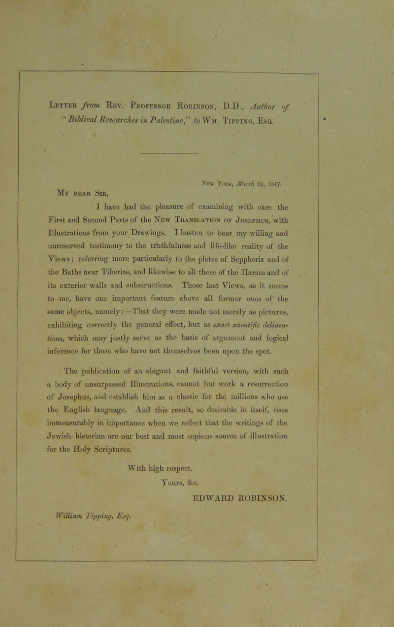 Letter from Rev. Professor Robinson, D.D., Author of “ Biblical Researches in Palestine f to Wm. Tipping, Esq. New York, March 30, 1847. My dear Sir, I have had the pleasure of examining with care the First and Second Parts of the New Translation of Josephus, with Illustrations from your Drawings. I hasten to bear my willing and unreserved testimony to the truthfulness and life-like reality of the Views; referring more particularly to the plates of Sepphoris and of the Baths near Tiberias, and likewise to all those of the Haram and of its exterior walls and substructions. Those last Views, as it seems to me, have one important feature above all former ones of the same objects, namely:—That they were made not merely as pictures, exhibiting correctly the general effect, but as exact scientific delinea- tions, which may justly serve as the basis of argument and logical inference for those who have not themselves been upon the spot. The publication of an elegant and faithful version, with such a body of unsurpassed Illustrations, cannot but work a resurrection of Josephus, and establish him as a classic for the millions who use the English language. And this result, so desirable in itself, rises immeasurably in importance when we reflect that the writings of the Jewish historian are our best and most copious source of illustration for the Holy Scriptures. With high respect. Yours, &c. EDWARD ROBINSON. William Tipping, Esq.