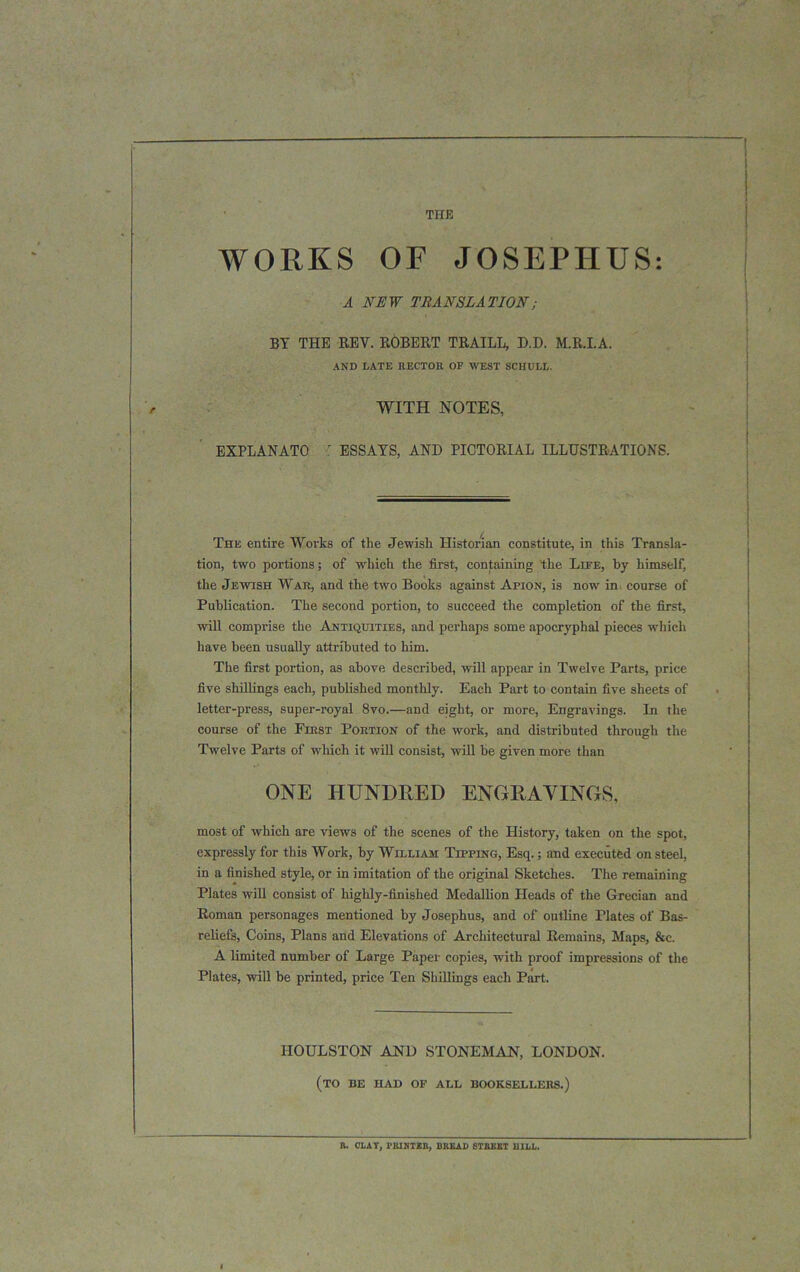 THE WORKS OF JOSEPHUS: A NEW TRANSLATION; BY THE REV. ROBERT TRAILL, D.D. M.R.I.A. AND LATE RECTOR OF WEST SCHULL. WITH NOTES, EXPLANATO ' ESSAYS, AND PICTORIAL ILLUSTRATIONS. The entire Works of the Jewish Historian constitute, in this Transla- tion, two portions; of which the first, containing the Life, by himself, the Jewish War, and the two Books against Apion, is now in course of Publication. The second portion, to succeed the completion of the first, will comprise the Antiquities, and perhaps some apocryphal pieces which have been usually attributed to him. The first portion, as above described, will appear in Twelve Parts, price five shillings each, published monthly. Each Part to contain five sheets of letter-press, super-royal 8vo.—and eight, or more, Engravings. In the course of the First Portion of the work, and distributed through the Twelve Parts of which it will consist, will be given more than ONE HUNDRED ENGRAVINGS, most of which are views of the scenes of the History, taken on the spot, expressly for this Work, by William Tipping, Esq.; and executed on steel, in a finished style, or in imitation of the original Sketches. The remaining Plates will consist of highly-finished Medallion Heads of the Grecian and Roman personages mentioned by Josephus, and of outline Plates of Bas- reliefs, Coins, Plans and Elevations of Architectural Remains, Maps, &c. A limited number of Large Paper copies, with proof impressions of the Plates, will be printed, price Ten Shillings each Part. HOULSTON AND STONEMAN, LONDON. (to be had of alb booksellers.) B. CLAY, HUNTER, DK1LAD STREET BILL.