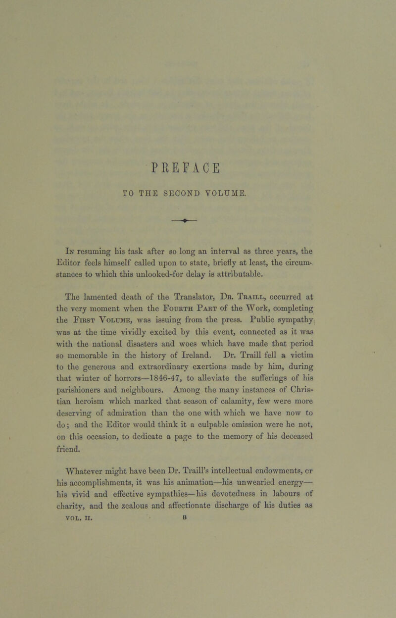 PREFACE TO THE SECOND VOLUME. In resuming bis task after so long an interval as three years, the Editor feels himself called upon to state, briefly at least, the circum- stances to which this unlooked-for delay is attributable. The lamented death of the Translator, Dr. Traill, occurred at the very moment when the Fourth Part of the Work, completing the First Volume, was issuing from the press. Public sympathy was at the time vividly excited by this event, connected as it was with the national disasters and woes which have made that period so memorable in the history of Ireland. Dr. Traill fell a victim to the generous and extraordinary exertions made by him, during that winter of horrors—1846-47, to alleviate the sufferings of his parishioners and neighbours. Among the many instances of Chris- tian heroism which marked that season of calamity, few were more deserving of admiration than the one with which we have now to do; and the Editor would think it a culpable omission were he not, on this occasion, to dedicate a page to the memory of his deceased friend. Whatever might have been Dr. Traill’s intellectual endowments, or his accomplishments, it was his animation—his unwearied energy— his vivid and effective sympathies—his devotedness in labours of charity, and the zealous and affectionate discharge of his duties as u VOL. II.