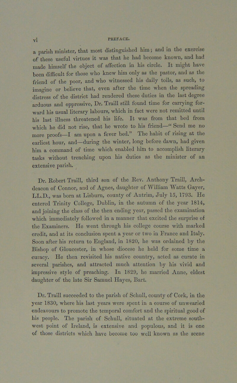 a parish minister, that most distinguished him; and in the exercise of these useful virtues it was that he had become known, and had made himself the object of affection in his circle. It might have been difficult for those who knew him only as the pastor, and as the friend of the poor, and who witnessed his daily toils, as such, to imagine or believe that, even after the time when the spreading distress of the district had rendered these duties in the last degree arduous and oppressive, Dr. Traill still found time for carrying for- ward his usual literary labours, which in fact were not remitted until his last illness threatened his life. It was from that bed from which he did not rise, that he wrote to his friend—“ Send me no more proofs—I am upon a fever bed. The habit of rising at the earliest hour, and—during the winter, long before dawn, had given him a command of time which enabled him to accomplish literary tasks without trenching upon his duties as the minister of an extensive parish. Dr. Robert Traill, third son of the Rev. Anthony Traill, Arch- deacon of Connor, and of Agnes, daughter of William Watts Gayer, LL.D., was born at Lisburn, county of Antrim, July 15, 1793. He entered Trinity College, Dublin, in the autumn of the year 1814, and joining the class of the then ending year, passed the examination which immediately followed in a manner that excited the surprise of the Examiners. He went through his college course with marked credit, and at its conclusion spent a year or two in France and Italy. Soon after his return to England, in 1820, he was ordained by the Bishop of Gloucester, in whose diocese lie held for some time a curacy. He then revisited his native country, acted as curate in several parishes, and attracted much attention by his vivid and impressive style of preaching. In 1829, he married Anne, eldest daughter of the late Sir Samuel Hayes, Bart. Dr. Traill succeeded to the parish of Schull, county of Cork, in the year 1830, where his last years were spent in a course of unwearied endeavours to promote the temporal comfort and the spiritual good of his people. The parish of Schull, situated at the extreme south- west point of Ireland, is extensive and populous, and it is one of those districts which have become too well known as the scene