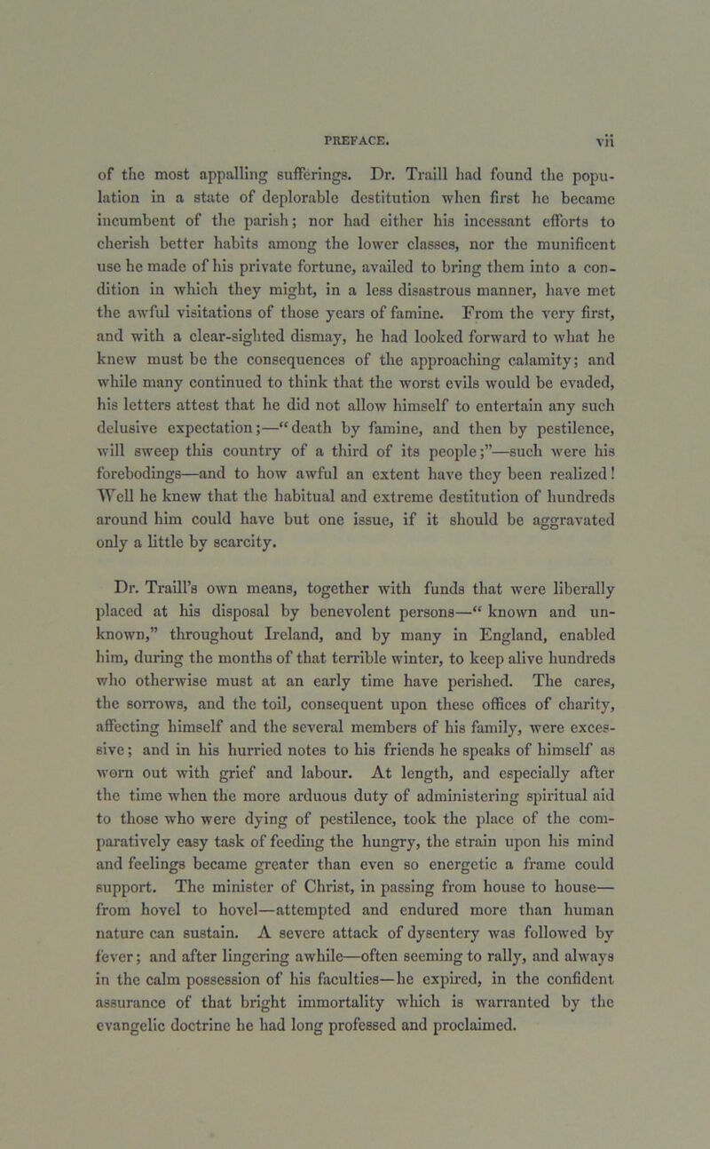 of the most appalling sufferings. Dr. Traill had found the popu- lation in a state of deplorable destitution when first he became incumbent of the parish; nor had either his incessant efforts to cherish better habits among the lower classes, nor the munificent use he made of his private fortune, availed to bring them into a con- dition in which they might, in a less disastrous manner, have met the awful visitations of those years of famine. From the very first, and with a clear-sighted dismay, he had looked forward to what he knew must be the consequences of the approaching calamity; and while many continued to think that the worst evils would be evaded, bis letters attest that he did not allow himself to entertain any such delusive expectation;—“death by famine, and then by pestilence, will sweep this country of a third of its people;”—such were his forebodings—and to how awful an extent have they been realized! Well he knew that the habitual and extreme destitution of hundreds around him could have but one issue, if it should be aggravated only a little by scarcity. Dr. Traill’s own means, together with funds that were liberally placed at his disposal by benevolent persons—“ known and un- known,” throughout Ireland, and by many in England, enabled him, during the months of that terrible winter, to keep alive hundreds who otherwise must at an early time have perished. The cares, the sorrows, and the toil, consequent upon these offices of charity, affecting himself and the several members of his family, were exces- sive ; and in his hurried notes to his friends he speaks of himself as worn out with grief and labour. At length, and especially after the time when the more arduous duty of administering spiritual aid to those who were dying of pestilence, took the place of the com- paratively easy task of feeding the hungry, the strain upon liis mind and feelings became greater than even so energetic a frame could support. The minister of Christ, in passing from house to house— from hovel to hovel—attempted and endured more than human nature can sustain. A severe attack of dysentery was followed by fever; and after lingering awhile—often seeming to rally, and always in the calm possession of his faculties—he expired, in the confident assurance of that bright immortality which is warranted by the evangelic doctrine he had long professed and proclaimed.