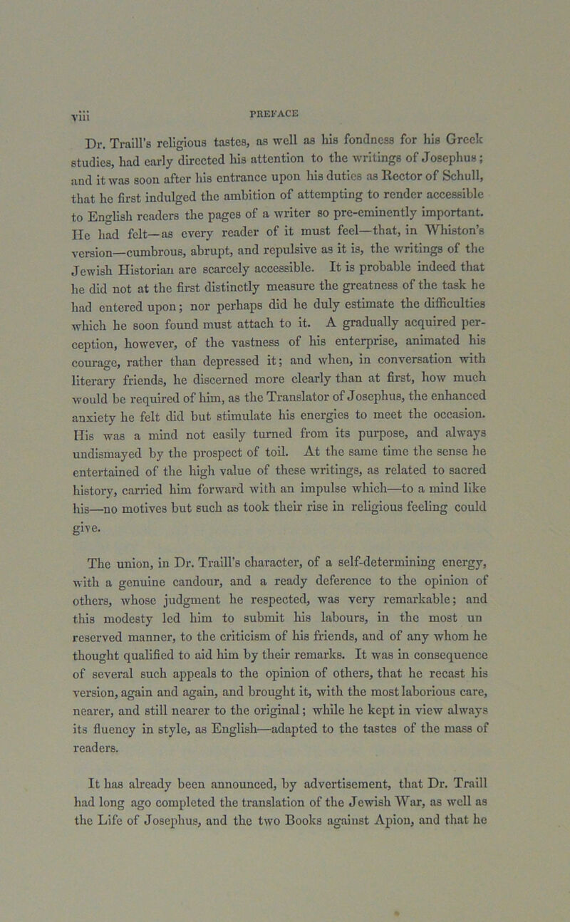 VU1 Dr. Traill’s religious tastes, as well as his fondness for his Greek studies, had early directed his attention to the writings of Josephus; and it was soon after liis entrance upon his duties as Rector of Schull, that he first indulged the ambition of attempting to render accessible to English readers the pages of a writer so pre-eminently important, lie had felt—as every reader of it must feel—that, in Wliiston’s version—cumbrous, abrupt, and repulsive a9 it is, the writings of the Jewish Historian are scarcely accessible. It is probable indeed that he did not at the first distinctly measure the greatness of the task he had entered upon; nor perhaps did he duly estimate the difficulties which he soon found must attach to it. A gradually acquired per- ception, however, of the vastness of his enterprise, animated his courage, rather than depressed it; and when, in conversation with literary friends, he discerned more clearly than at first, how much would be required of him, as the Translator of Josephus, the enhanced anxiety he felt did but stimulate his energies to meet the occasion. His was a mind not easily turned from its purpose, and always undismayed by the prospect of toil. At the same time the sense he entertained of the high value of these writings, as related to sacred history, earned him forward with an impulse which—to a mind like his—no motives but such as took their rise in religious feeling could give. The union, in Dr. Traill’s character, of a self-determining energy, with a genuine candour, and a ready deference to the opinion of others, whose judgment he respected, was very remarkable; and this modesty led him to submit his labours, in the most un reserved manner, to the criticism of his friends, and of any whom he thought qualified to aid him by their remarks. It was in consequence of several such appeals to the opinion of others, that he recast his version, again and again, and brought it, with the most laborious care, nearer, and still nearer to the original; while he kept in view always its fluency in style, as English—adapted to the tastes of the mass of readers. It has already been announced, by advertisement, that Dr. Traill had long ago completed the translation of the Jewish War, as well as the Life of Josephus, and the two Books against Apion, and that he