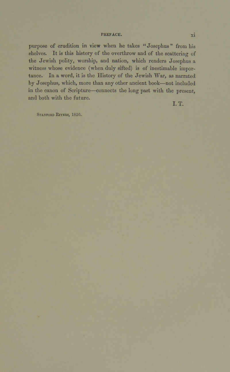 purpose of erudition in view when he takes “Josephus” from his shelves. It is this history of the overthrow and of the scattering of the Jewish polity, worship, and nation, which renders Josephus a witness whose evidence (when duly sifted) is of inestimable impor- tance. In a word, it is the History of the Jewish War, as narrated by Josephus, which, more than any other ancient book—not included in the canon of Scripture—connects the long past with the present, and both with the future. I. T. Stafford Kivkrs, I860..