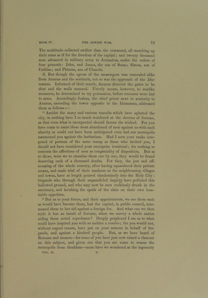 The multitude collected swifter than the command, all snatching up their arms as if for the freedom of the capital; and twenty thousand men advanced in military array to Jerusalem, under the orders of four generals: John, and James, the son of Sosas; Simon, son of Cathlas; and Phineas, son of Clusoth. 3. But though the egress of the messengers was concealed alike from Ananus and the sentinels, not so was the approach of the Idu- maeans. Informed of their march, Ananus directed the gates to be shut and the walls manned. Utterly averse, however, to warlike measures, he determined to try persuasion, before recourse were had to arms. Accordingly Joshua, the chief priest next in seniority to Ananus, ascending the tower opposite to the Idumaeans, addressed them as follows :— “ Amidst the many and various tumults which have agitated the city, in nothing have I so much wondered at the decrees of fortune, as that even what is unexpected should favour the wicked. For you have come to assist these most abandoned of men against us with such alacrity as could not have been anticipated even had our metropolis summoned you against the barbarians. Had I seen your ranks com- posed of persons of the same stamp as those who invited you, I should not have considered your enterprise irrational; for nothing so cements the affections of men as congeniality of disposition. But as to these, were we to examine them one by one, they would be found deserving each of a thousand deaths. For they, the jest and off- scouring of the whole country, after having squandered their private means, and made trial of their madness on the neighbouring villages and towns, have at length poured clandestinely into the Holy City : brigands who through their unparalleled impiety have polluted this hallowed ground, and who may now be seen recklessly drunk in the sanctuary, and lavishing the spoils of the slain on their own insa- tiable appetites. “ But as to your forces, and their appointments, we see them such as would have become them, had the capital, in public council, sum- moned them to her aid against a foreign foe. And what can we then style it but an insult of fortune, when we survey a whole nation aiding these noted reprobates ? Deeply perplexed I am as to what could have inspired you with so sudden a resolve; for you would not, without cogent reason, have put on your armour in behalf of bri- gands, and against a kindred people. But, as we have heard of Romans and treason—for some of you have just now raised a clamour on this subject, and given out that you are come to rescue the metropolis from thraldom—more have we wondered at the ingenuity VOL. II. M