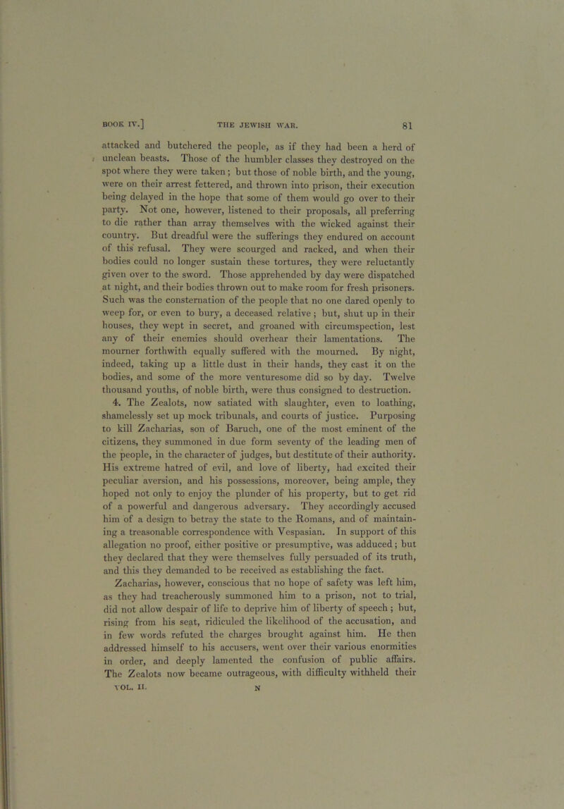 attacked and butchered the people, as if they had been a herd of unclean beasts. Those of the humbler classes they destroyed on the spot where they were taken; but those of noble birth, and the young, were on their arrest fettered, and thrown into prison, their execution being delayed in the hope that some of them would go over to their party. Not one, however, listened to their proposals, all preferring to die rather than array themselves ■with the wicked against their country. But dreadful were the sufferings they endured on account of this refusal. They were scourged and racked, and when their bodies could no longer sustain these tortures, they were reluctantly given over to the sword. Those apprehended by day were dispatched at night, and their bodies thrown out to make room for fresh prisoners. Such was the consternation of the people that no one dared openly to weep for, or even to bury, a deceased relative; but, shut up in their bouses, they wept in secret, and groaned with circumspection, lest any of their enemies should overhear their lamentations. The mourner forthwith equally suffered with the mourned. By night, indeed, taking up a little dust in their hands, they cast it on the bodies, and some of the more venturesome did so by day. Twelve thousand youths, of noble birth, were thus consigned to destruction. 4. The Zealots, now satiated with slaughter, even to loathing, shamelessly set up mock tribunals, and courts of justice. Purposing to kill Zacharias, son of Baruch, one of the most eminent of the citizens, they summoned in due form seventy of the leading men of the people, in the character of judges, but destitute of their authority. His extreme hatred of evil, and love of liberty, had excited their peculiar aversion, and his possessions, moreover, being ample, they hoped not only to enjoy the plunder of his property, but to get rid of a powerful and dangerous adversary. They accordingly accused him of a design to betray the state to the Romans, and of maintain- ing a treasonable correspondence with Vespasian. In support of this allegation no proof, either positive or presumptive, was adduced; but they declared that they were themselves fully persuaded of its truth, and this they demanded to be received as establishing the fact. Zacharias, however, conscious that no hope of safety was left him, as they had treacherously summoned him to a prison, not to trial, did not allow despair of life to deprive him of liberty of speech ; but, rising from his seat, ridiculed the likelihood of the accusation, and in few words refuted the charges brought against him. He then addressed himself to his accusers, went over their various enormities in order, and deeply lamented the confusion of public affairs. The Zealots now became outrageous, with difficulty withheld their YOL. II. N