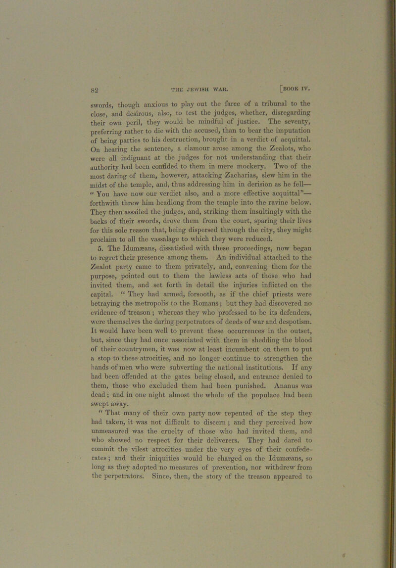 swords, though anxious to play out the farce of a tribunal to the close, and desirous, also, to test the judges, whether, disregarding their own peril, they would be mindful of justice. The seventy, preferring rather to die with the accused, than to bear the imputation of being parties to his destruction, brought in a verdict of acquittal. On hearing the sentence, a clamour arose among the Zealots, who were all indignant at the judges for not understanding that their authority had been confided to them in mere mockery. Two of the most daring of them, however, attacking Zacharias, slew him in the midst of the temple, and, thus addressing him in derision as he fell— “ You have now our verdict also, and a more effective acquittal”— forthwith threw him headlong from the temple into the ravine below. They then assailed the judges, and, striking them insultingly with the backs of their swords, drove them from the court, sparing their lives for this sole reason that, being dispersed through the city, they might proclaim to all the vassalage to which they were reduced. 5. The Idumseans, dissatisfied with these proceedings, now began to regret their presence among them. An individual attached to the Zealot party came to them privately, and, convening them for the purpose, pointed out to them the lawless acts of those who had invited them, and set forth in detail the injuries inflicted on the capital. “ They had armed, forsooth, as if the chief priests were betraying the metropolis to the Romans; but they had discovered no evidence of treason ; whereas they who professed to be its defenders, were themselves the daring perpetrators of deeds of war and despotism. It would have been well to prevent these occurrences in the outset, but, since they had once associated with them in shedding the blood of their countrymen, it was now at least incumbent on them to put a stop to these atrocities, and no longer continue to strengthen the hands of men who were subverting the national institutions. If any had been offended at the gates being closed, and entrance denied to them, those who excluded them had been punished. Ananus was dead ; and in one night almost the whole of the populace had been swept away. “ That many of their own party now repented of the step they had taken, it was not difficult to discern ; and they perceived how unmeasured was the cruelty of those who had invited them, and who showed no respect for their deliverers. They had dared to commit the vilest atrocities under the very eyes of their confede- rates ; and their iniquities would be charged on the Idumaeans, so long as they adopted no measures of prevention, nor withdrew from the perpetrators. Since, then, the story of the treason appeared to