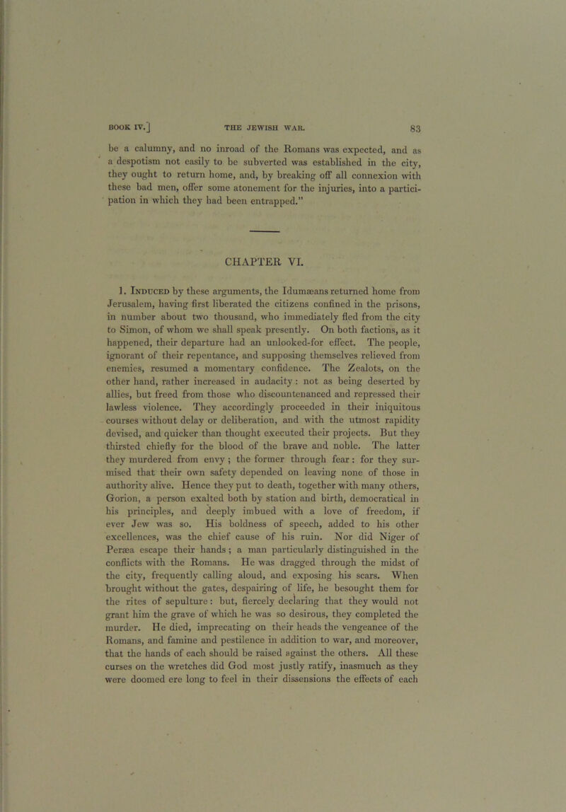 be a calumny, and no inroad of the Romans was expected, and as a despotism not easily to be subverted was established in the city, they ought to return home, and, by breaking off all connexion with these had men, offer some atonement for the injuries, into a partici- pation in which they had been entrapped.” CHAPTER YI. 1. Induced by these arguments, the Idumaeans returned home from Jerusalem, having first liberated the citizens confined in the prisons, in number about two thousand, who immediately fled from the city to Simon, of whom we shall speak presently. On both factions, as it happened, their departure had an unlooked-for effect. The people, ignorant of their repentance, and supposing themselves relieved from enemies, resumed a momentary confidence. The Zealots, on the other hand, rather increased in audacity : not as being deserted by allies, but freed from those who discountenanced and repressed their lawless violence. They accordingly proceeded in their iniquitous courses without delay or deliberation, and with the utmost rapidity devised, and quicker than thought executed their projects. But they thirsted chiefly for the blood of the brave and noble. The latter they murdered from envy ; the former through fear: for they sur- mised that their own safety depended on leaving none of those in authority alive. Hence they put to death, together with many others, Gorion, a person exalted both by station and birth, democratical hi his principles, and deeply imbued with a love of freedom, if ever Jew was so. His boldness of speech, added to his other excellences, was the chief cause of his ruin. Nor did Niger of Peraea escape their hands ; a man particularly distinguished in the conflicts with the Romans. He was dragged through the midst of the city, frequently calling aloud, and exposing his scars. When brought without the gates, despairing of life, he besought them for the rites of sepulture: but, fiercely declaring that they would not grant him the grave of which he was so desirous, they completed the murder. He died, imprecating on their heads the vengeance of the Romans, and famine and pestilence in addition to war, and moreover, that the hands of each should be raised against the others. All these curses on the wretches did God most justly ratify, inasmuch as they were doomed ere long to feel in their dissensions the effects of each