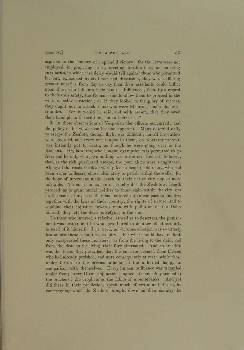 aspiring to the honours of a splendid victory : for the Jews were not employed in preparing arms, erecting fortifications, or enlisting auxiliaries, in which case delay would tell against those who permitted it; hut, exhausted by civil war and dissension, they were suffering greater miseries from day to day than their assailants could inflict upon those who fell into their hands. Influenced, then, by a regard to their own safety, the Romans should allow them to proceed in the work of self-destruction; or, if they looked to the glory of success, they ought not to attack those who were labouring under domestic troubles. For it would be said, and with reason, that they owed their triumph to the sedition, not to their arms.” 3. In these observations of Vespasian the officers concurred; and the policy of his views soon became apparent. Many deserted daily to escape the Zealots, though flight was difficult; for all the outlets were guarded, and every one caught in them, on whatever pretext, was instantly put to death, as though he were going over to the Romans. He, however, who bought exemption was permitted to go free, and he only who gave nothing was a traitor. Hence it followed, that, as the rich purchased escape, the poor alone were slaughtered. Along all the roads the dead were piled in heaps; and many, who had been eager to desert, chose ultimately to perish within the walls : for the hope of interment made death in their native city appear more tolerable. To such an excess of cruelty did the Zealots at length proceed, as to grant burial neither to those slain within the city, nor on the roads ; but, as if they had entered into a compact to dissolve, together with the laws of their country, the rights of nature, and to combine their injustice towards men with pollution of the Deity himself, they left the dead putrefying in the sun. To those who interred a relative, as well as to deserters, the punish- ment was death; and he who gave burial to another stood instantly in need of it himself. In a word, no virtuous emotion was so utterly lost amidst these calamities, as pity. For what should have melted, only exasperated these monsters; as from the living to the slain, and from the dead to the living, their fury alternated. And so dreadful was the terror that prevailed, that the survivor deemed them blessed who had already perished, and were consequently at rest; while those under torture in the prisons pronounced the unburied happy in comparison with themselves. Every human ordinance was trampled under foot; every Divine injunction laughed at; and they scoffed at the oracles of the prophets as the fables of mountebanks. And yet did these in their predictions speak much of virtue and of vice, by contravening which the Zealots brought down on their country the
