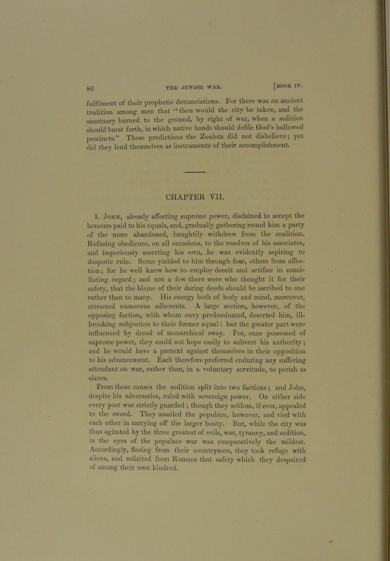fulfilment of their prophetic denunciations. For there was an ancient tradition among men that “ then would the city be taken, and the sanctuary burned to the ground, by right of war, when a sedition should burst forth, in which native hands should defile God’s hallowed precincts.” These predictions the Zealots did not disbelieve; yet did they lend themselves as instruments of their accomplishment. CHAPTER VII. 1. John, already affecting supreme power, disdained to accept the honours paid to his equals, and, gradually gathering round him a party of the more abandoned, haughtily withdrew from the coalition. Refusing obedience, on all occasions, to the resolves of his associates, and imperiously asserting his own, he was evidently aspiring to despotic rule. Some yielded to him through fear, others from affec- tion ; for he well knew how to employ deceit and artifice in conci- liating regard ; and not a few there were who thought it for their safety, that the blame of their daring deeds should be ascribed to one rather than to many. His energy both of body and mind, moreover, attracted numerous adherents. A large section, however, of the opposing faction, with whom envy predominated, deserted him, ill- brooking subjection to their former equal : but the greater part wrere influenced by dread of monarchical sway. For, once possessed of supreme power, they could not hope easily to subvert his authority ; and he would have a pretext against themselves in their opposition to his advancement. Each therefore preferred enduring any suffering attendant on war, rather than, in a voluntary servitude, to perish as slaves. From these causes the sedition split into two factions ; and John, despite his adversaries, ruled with sovereign power. On either side every post was strictly guarded ; though they seldom, if ever, appealed to the sword. They assailed the populace, however, and vied with each other in carrying off the larger booty. But, while the city was thus agitated by the three greatest of evils, war, tyranny, and sedition, in the eyes of the populace wax vras comparatively the mildest. Accordingly, fleeing from their countrymen, they took refuge with aliens, and solicited from Romans that safety which they despaired of among their own kindred.