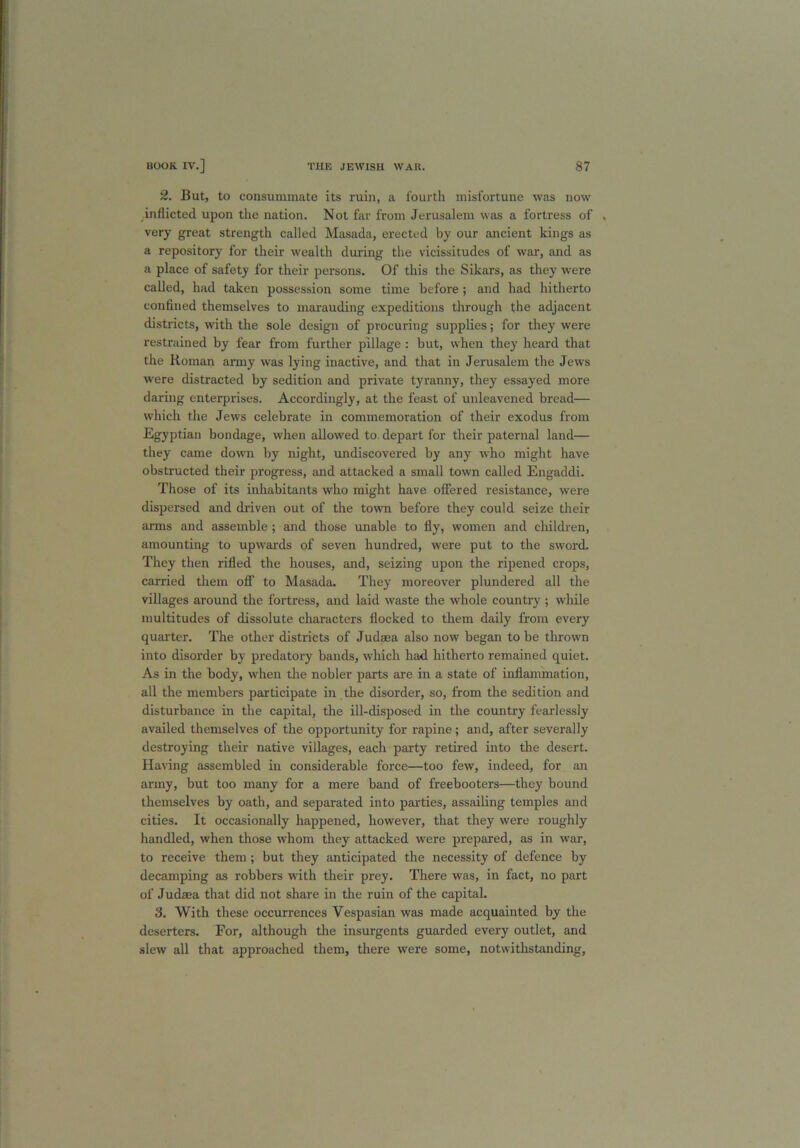 2. But, to consummate its ruin, a fourth misfortune was now inflicted upon the nation. Not far from Jerusalem was a fortress of . very great strength called Masada, erected by our ancient kings as a repository for their wealth during the vicissitudes of war, and as a place of safety for their persons. Of this the Sikars, as they were called, had taken possession some time before ; and had hitherto confined themselves to marauding expeditions through the adjacent districts, with the sole design of procuring supplies; for they were restrained by fear from further pillage : but, when they heard that the Roman army was lying inactive, and that in Jerusalem the Jews were distracted by sedition and private tyranny, they essayed more daring enterprises. Accordingly, at the feast of unleavened bread— which the Jews celebrate in commemoration of their exodus from Egyptian bondage, when allowed to depart for their paternal land— they came down by night, undiscovered by any who might have obstructed their progress, and attacked a small town called Engaddi. Those of its inhabitants who might have offered resistance, were dispersed and driven out of the town before they could seize their arms and assemble ; and those unable to fly, women and children, amounting to upwards of seven hundred, were put to the sword. They then rifled the houses, and, seizing upon the ripened crops, carried them off to Masada. They moreover plundered all the villages around the fortress, and laid waste the whole country ; while multitudes of dissolute characters flocked to them daily from every quarter. The other districts of Judaea also now began to be thrown into disorder by predatory bands, which had hitherto remained quiet. As in the body, when the nobler parts are in a state of inflammation, all the members participate in the disorder, so, from the sedition and disturbance in the capital, the ill-disposed in the country fearlessly availed themselves of the opportunity for rapine; and, after severally destroying their native villages, each party retired into the desert. Having assembled in considerable force—too few, indeed, for an army, but too many for a mere band of freebooters—they bound themselves by oath, and separated into parties, assailing temples and cities. It occasionally happened, however, that they were roughly handled, when those whom they attacked were prepared, as in war, to receive them; but they anticipated the necessity of defence by decamping as robbers with their prey. There was, in fact, no part of Judaea that did not share in the ruin of the capital. 3. With these occurrences Vespasian was made acquainted by the deserters. For, although the insurgents guarded every outlet, and slew all that approached them, there were some, notwithstanding,