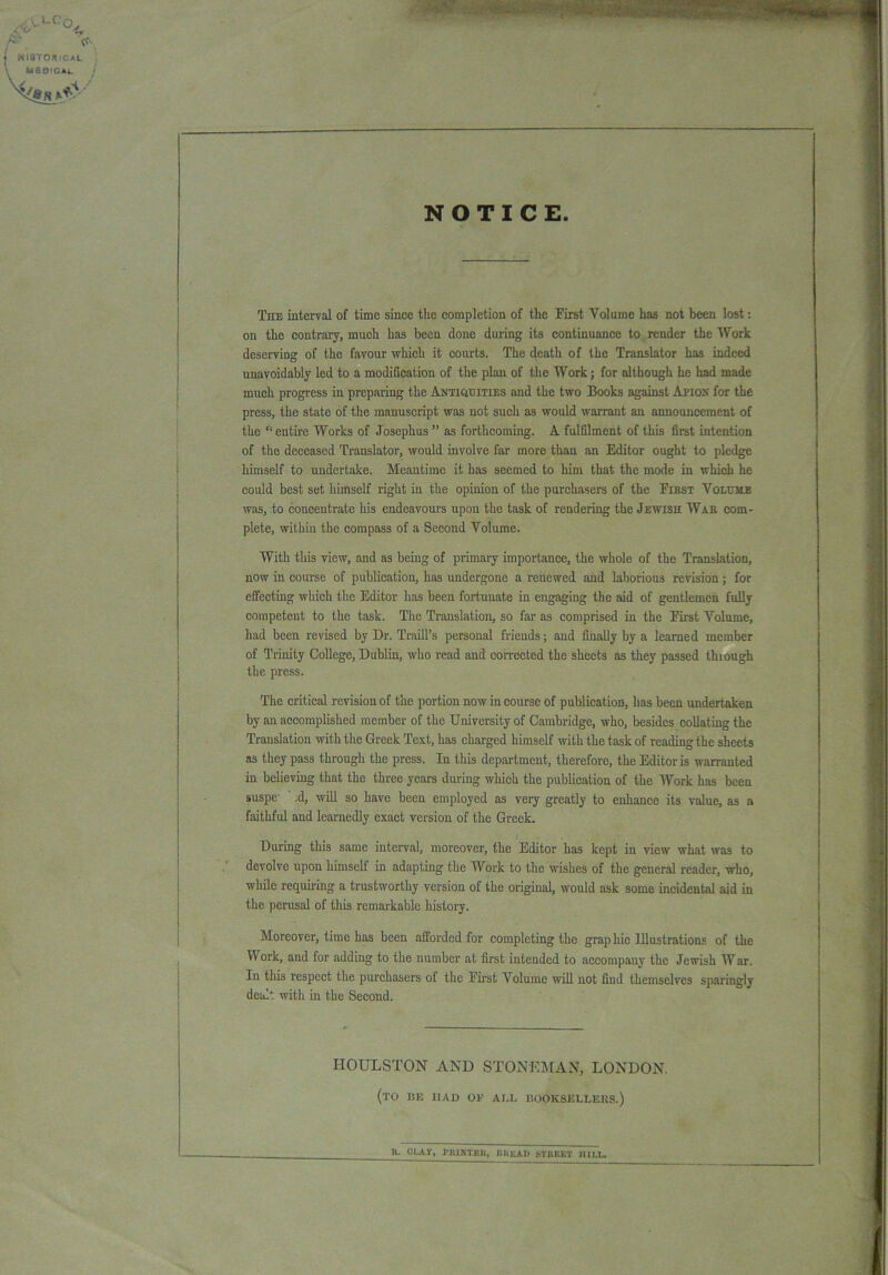 NOTICE. The interval of time since the completion of the First Volume has not been lost: on the contrary, much has been done during its continuance to render the Work deserving of the favour which it courts. The death of the Translator has indeed unavoidably led to a modification of the plan of the Work; for although he had made much progress in preparing the Antiquities and the two Books against An on for the press, the state of the manuscript was not such as would warrant an announcement of the “ entire Works of Josephus ” as forthcoming. A fulfilment of this first intention of the deceased Translator, would involve far more than an Editor ought to pledge himself to undertake. Meantime it has seemed to him that the mode in which he could best set himself right in the opinion of the purchasers of the First Volume was, to concentrate his endeavours upon the task of rendering the Jewish War com- plete, within the compass of a Second Volume. With this view, and as being of primary importance, the whole of the Translation, now in course of publication, has undergone a renewed and laborious revision; for effecting which the Editor has been fortunate in engaging the aid of gentlemen fully competent to the task. The Translation, so far as comprised in the First Volume, had been revised by Dr. Traill’s personal friends; and finally by a learned member of Trinity College, Dublin, who read and corrected the sheets as they passed thiough the press. The critical revision of the portion nowin course of publication, has been undertaken by an accomplished member of the University of Cambridge, who, besides collating the Translation with the Greek Text, has charged himself with the task of reading the sheets as they pass through the press. In this department, therefore, the Editor is warranted in believing that the three years during which the publication of the Work has been suspe' ,d, will so have been employed as very greatly to enhance its value, as a faithful and learnedly exact version of the Greek. During this same interval, moreover, the Editor has kept in view what was to devolve upon himself in adapting the Work to the wishes of the general reader, who, while requiring a trustworthy version of the original, would ask some incidental aid in the perusal of this remarkable history. Moreover, time has been afforded for completing the grap hie Elustratious of the Work, and for adding to the number at first intended to accompany the Jewish War. In this respect the purchasers of the First Volume will not find themselves sparingly dealt with in the Second. IIOULSTON AND STONE MAN, LONDON. (to be had of all booksellers.) a. OLAY, I'lUNTKIi, liltKAI) STREET HILL.