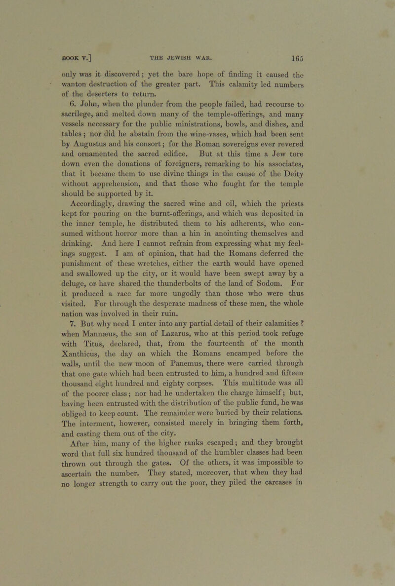 only was it discovered; yet the bare hope of finding it caused the wanton destruction of the greater part. This calamity led numbers of the deserters to return. 6. John, when the plunder from the people failed, had recourse to sacrilege, and melted down many of the temple-offerings, and many vessels necessary for the public ministrations, bowls, and dishes, and tables ; nor did he abstain from the wine-vases, which had been sent by Augustus and his consort; for the Roman sovereigns ever revered and ornamented the sacred edifice. But at this time a Jew tore down even the donations of foreigners, remarking to his associates, that it became them to use divine things in the cause of the Deity without apprehension, and that those who fought for the temple should be supported by it. Accordingly, drawing the sacred wine and oil, which the priests kept for pouring on the burnt-offerings, and which was deposited in the inner temple, he distributed them to his adherents, who con- sumed without horror more than a hin in anointing themselves and drinking. And here I cannot refrain from expressing what my feel- ings suggest. I am of opinion, that had the Romans deferred the punishment of these wretches, either the earth would have opened and swallowed up the city, or it would have been swept away by a deluge, or-have shared the thunderbolts of the land of Sodom. For it produced a race far more ungodly than those who were thus visited. For through the desperate madness of these men, the whole nation was involved in their ruin. 7. But why need I enter into any partial detail of their calamities ? when Mannaeus, the son of Lazarus, who at this period took refuge with Titus, declared, that, from the fourteenth of the month Xanthicus, the day on which the Romans encamped before the walls, until the new moon of Panemus, there were carried through that one gate which had been entrusted to him, a hundred and fifteen thousand eight hundred and eighty corpses. This multitude was all of the poorer class; nor had he undertaken the charge himself; but, having been entrusted with the distribution of the public fund, he was obliged to keep count. The remainder were buried by their relations. The interment, however, consisted merely in bringing them forth, and casting them out of the city. After him, many of the higher ranks escaped; and they brought word that full six hundred thousand of the humbler classes had been thrown out through the gates. Of the others, it was impossible to ascertain the number. They stated, moreover, that when they had no longer strength to carry out the poor, they piled the carcases in
