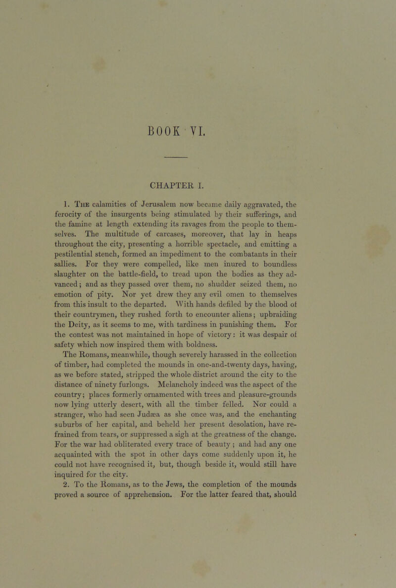 CHAPTER I. 1. The calamities of Jerusalem now became daily aggravated, the ferocity of the insurgents being stimulated by their sufferings, and the famine at length extending its ravages from the people to them- selves. The multitude of carcases, moreover, that lay in heaps throughout the city, presenting a horrible spectacle, and emitting a pestilential stench, formed an impediment to the combatants in their sallies. For they were compelled, like men inured to boundless slaughter on the battle-field, to tread upon the bodies as they ad- vanced ; and as they passed over them, no shudder seized them, no emotion of pity. Nor yet drew they any evil omen to themselves from this insult to the departed. With hands defiled by the blood of their countrymen, they rushed forth to encounter aliens; upbraiding the Deity, as it seems to me, with tardiness in punishing them. For the contest was not maintained in hope of victory: it was despair of safety which now inspired them with boldness. The Romans, meanwhile, though severely harassed in the collection of timber, had completed the mounds in one-and-twenty days, having, as we before stated, stripped the whole district around the city to the distance of ninety furlongs. Melancholy indeed was the aspect of the country; places formerly ornamented with trees and pleasure-grounds now lying utterly desert, with all the timber felled. Nor could a stranger, who had seen Judaea as she once was, and the enchanting suburbs of her capital, and beheld her present desolation, have re- frained from tears, or suppressed a sigh at the greatness of the change. For the war had obliterated every trace of beauty; and had any one acquainted with the spot in other days come suddenly upon it, he could not have recognised it, but, though beside it, would still have inquired for the city. 2. To the Romans, as to the Jews, the completion of the mounds proved a source of apprehension. For the latter feared that, should